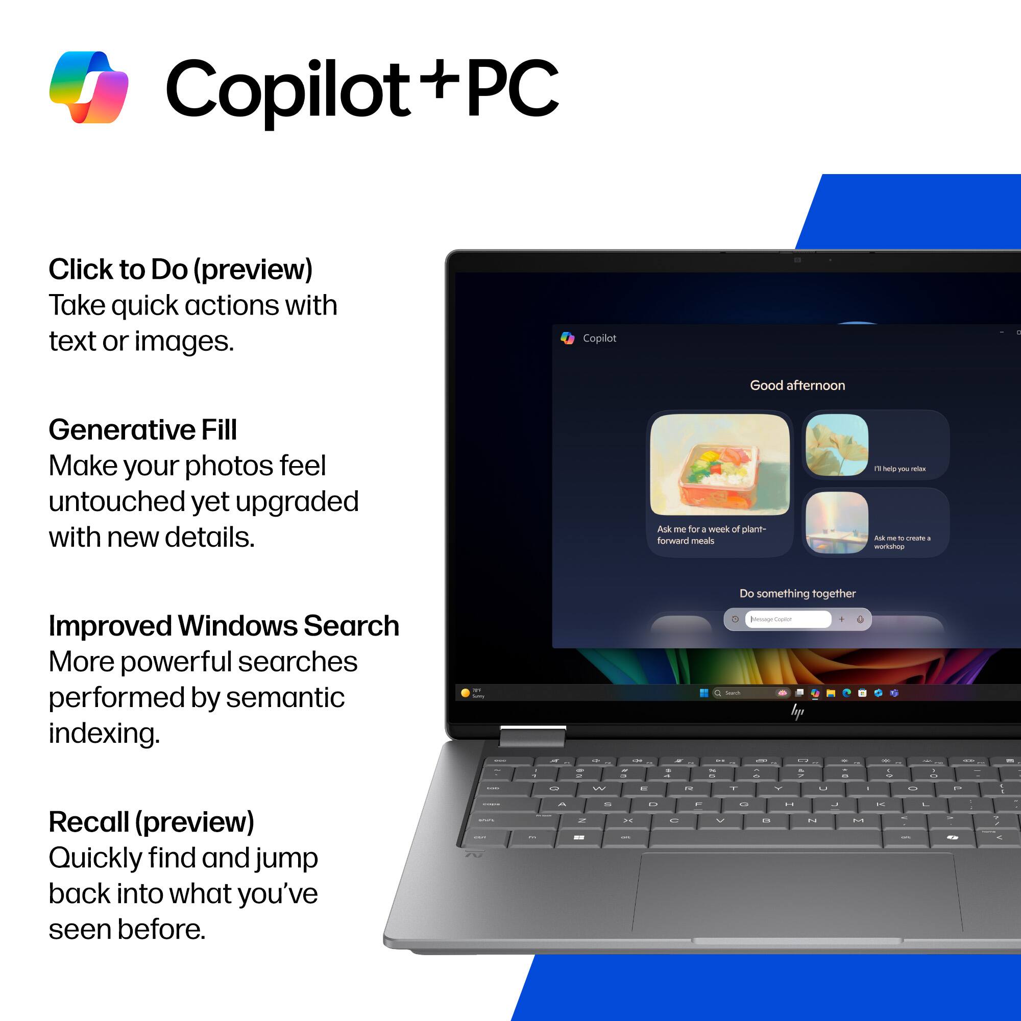 Copilot + PC

Click to Do (preview)
Take quick actions with text or images.

Generative Fill
Make your photos feel untouched yet upgraded with new details.

Improved Windows Search
More powerful searches performed by semantic indexing.

Recall (preview)
Quickly find and jump back into what you've seen before.