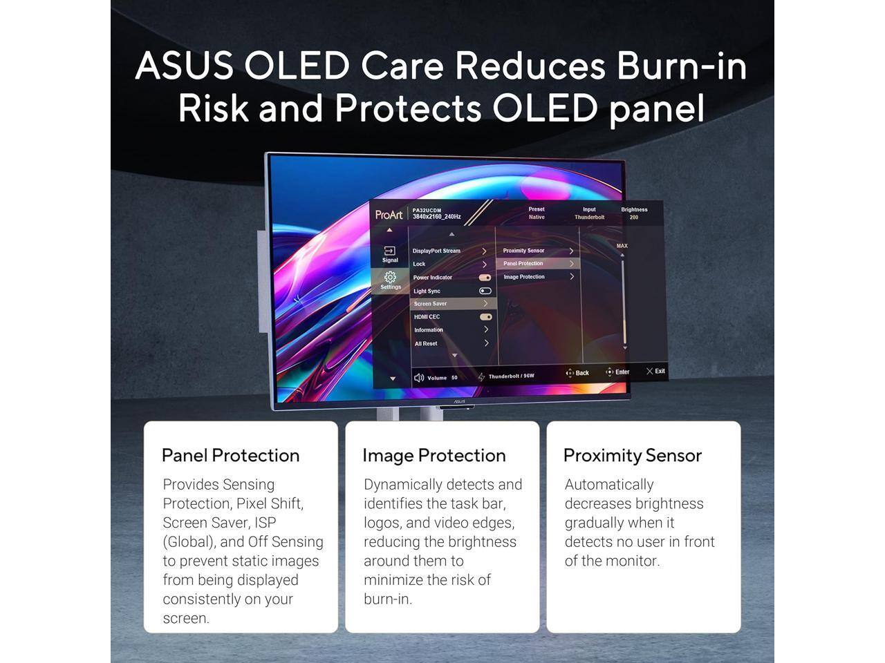 ASUS OLED Care Reduces Burn-in Risk and Protects OLED panel

Panel Protection
Provides Sensing Protection, Pixel Shift, Screen Saver, ISP (Global), and Off Sensing to prevent static images from being displayed consistently on your screen.

Image Protection
Dynamically detects and identifies the task bar, logos, and video edges, reducing the brightness around them to minimize the risk of burn-in.

Proximity Sensor
Automatically decreases brightness gradually when it detects no user in front of the monitor.