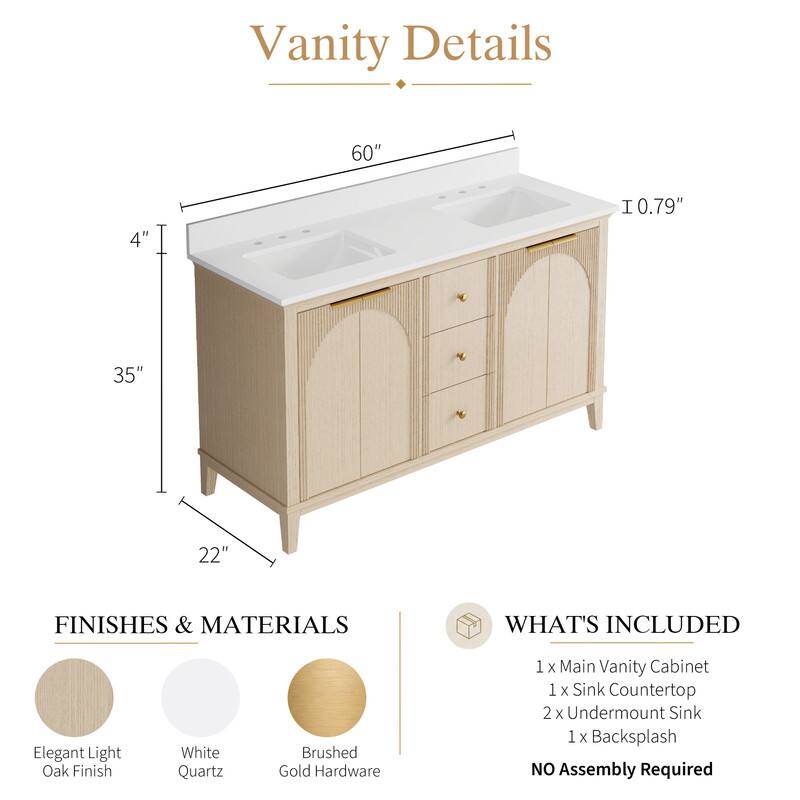 Vanity Details

60" x 4" x 35" x 22" x 1 0.79"

FINISHES & MATERIALS
- Elegant Light Oak Finish
- White Quartz
- Brushed Gold Hardware

WHAT'S INCLUDED
- 1 x Main Vanity Cabinet
- 1 x Sink Countertop
- 2 x Undermount Sink
- 1 x Backsplash

NO Assembly Required