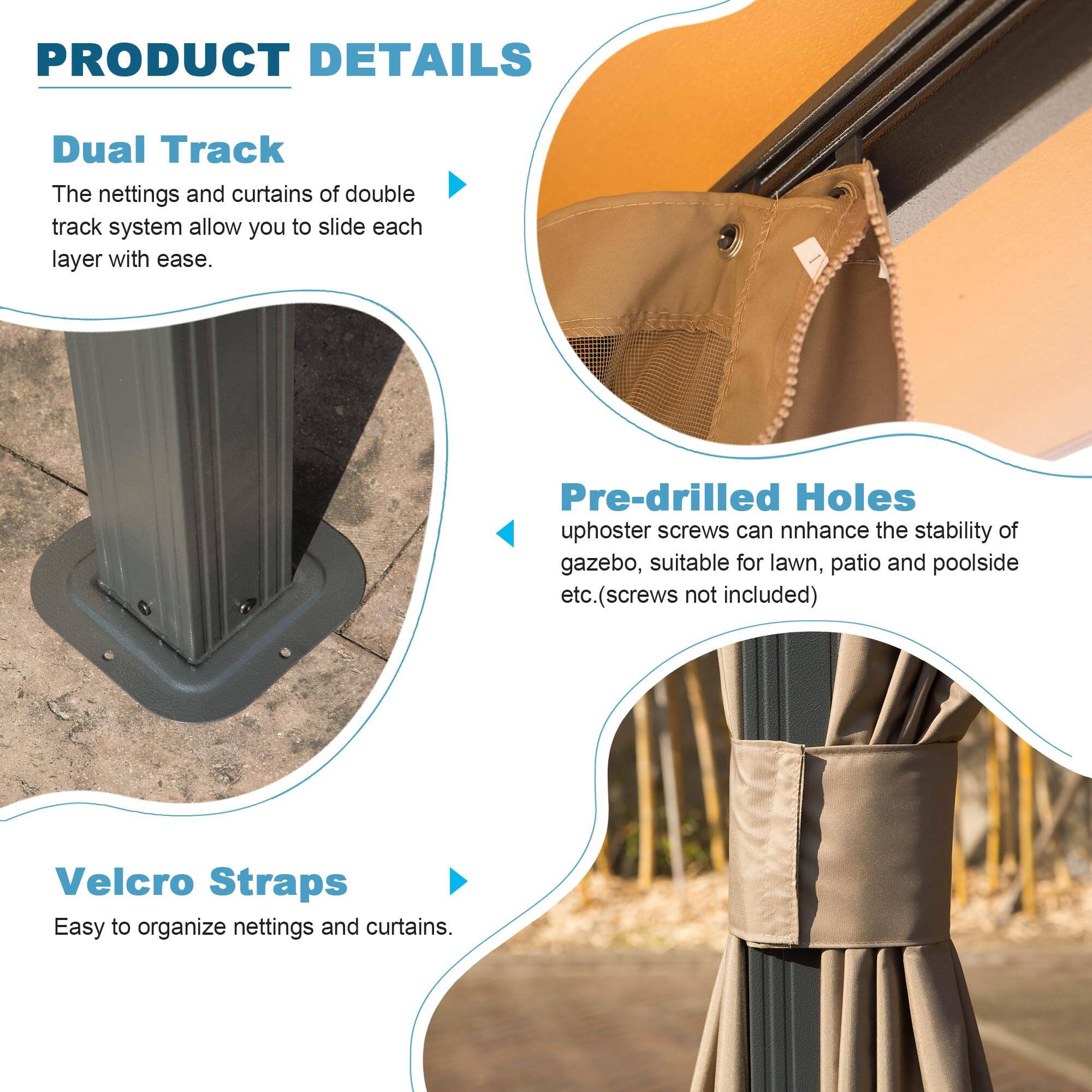 PRODUCT DETAILS

Dual Track  
The nettings and curtains of double track system allow you to slide each layer with ease.

Pre-drilled Holes  
uphoster screws can enhance the stability of gazebo, suitable for lawn, patio and poolside etc. (screws not included)

Velcro Straps  
Easy to organize nettings and curtains.