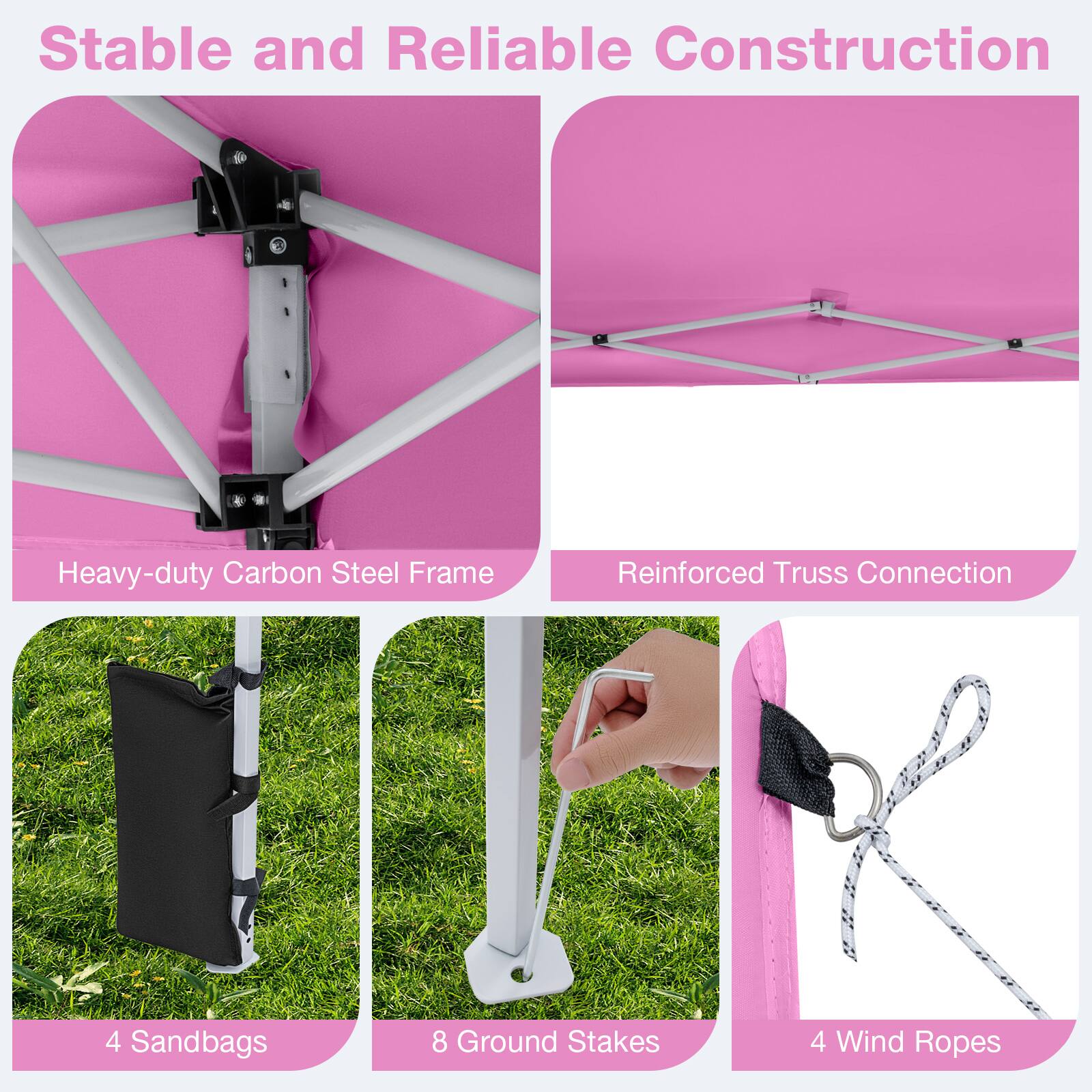Stable and Reliable Construction  
Heavy-duty Carbon Steel Frame  
Reinforced Truss Connection  
4 Sandbags  
8 Ground Stakes  
4 Wind Ropes