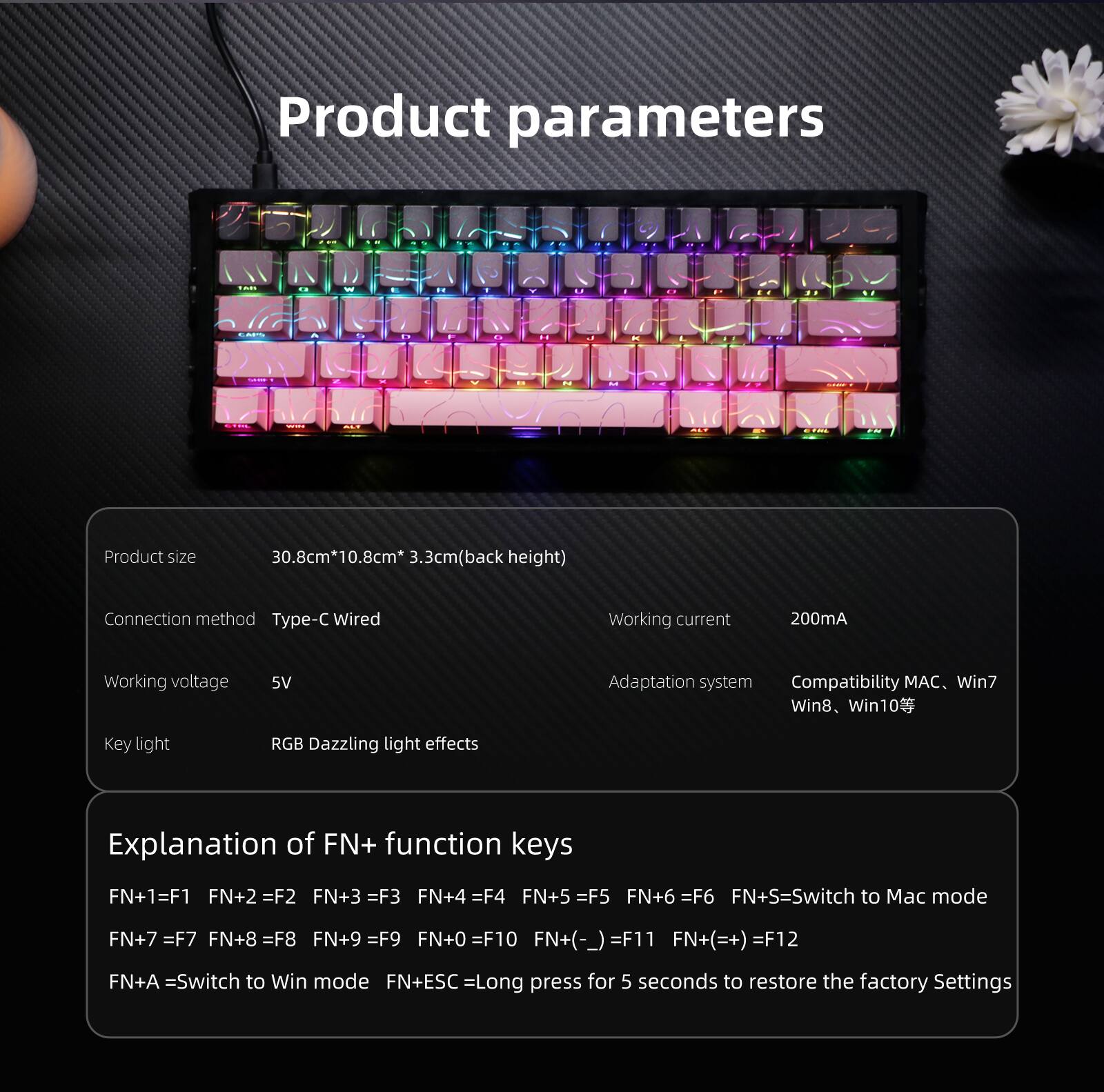 Product parameters

Product size: 30.8cm*10.8cm*3.3cm (back height)

Connection method: Type-C Wired

Working current: 200mA

Working voltage: 5V

Adaptation system: Compatibility MAC, Win7, Win8, Win10

Key light: RGB Dazzling light effects

Explanation of FN+ function keys:
- FN+1 = F1
- FN+2 = F2
- FN+3 = F3
- FN+4 = F4
- FN+5 = F5
- FN+6 = F6
- FN+S = Switch to Mac mode
- FN+7 = F7
- FN+8 = F8
- FN+9 = F9
- FN+0 = F10
- FN+(-) = F11
- FN+(=+) = F12
- FN+A = Switch to Win mode
- FN+ESC = Long press for 5 seconds to restore the factory settings