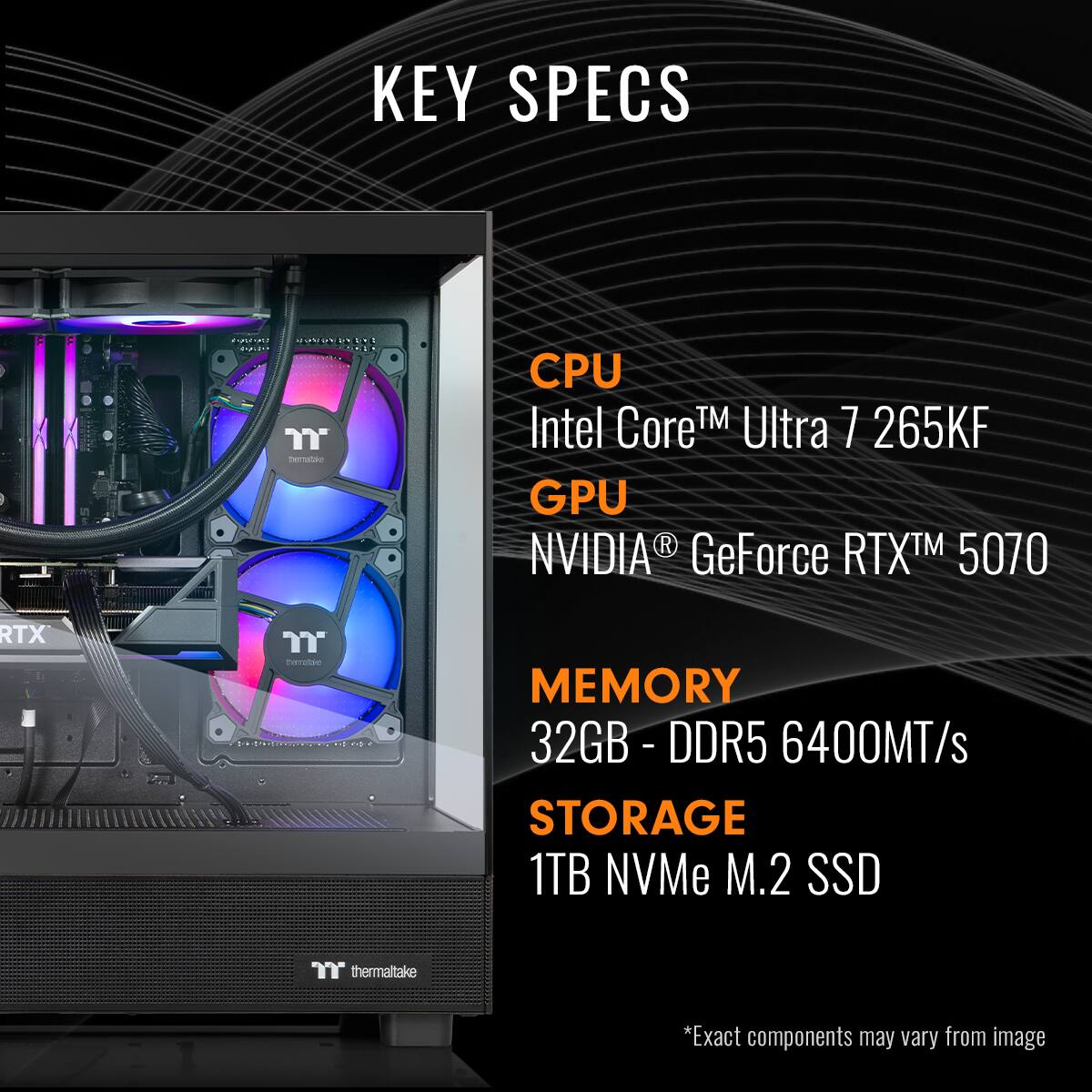 KEY SPECS
CPU: Intel Core™ Ultra 7 265KF
GPU: NVIDIA GeForce RTX™ 5070
MEMORY: 32GB - DDR5 - 6400MT/s
STORAGE: 1TB NVMe M.2 SSD
*Exact components may vary from image