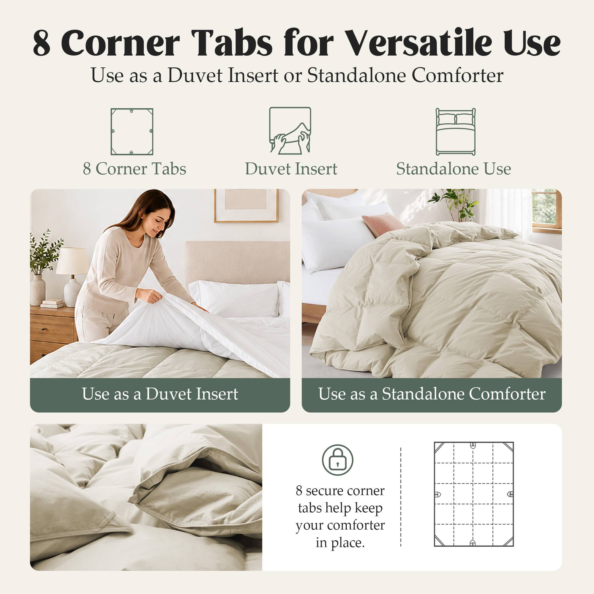 8 Corner Tabs for Versatile Use  
Use as a Duvet Insert or Standalone Comforter  

8 Corner Tabs  
Duvet Insert  
Standalone Use  

Use as a Duvet Insert  
Use as a Standalone Comforter  

8 secure corner tabs help keep your comforter in place.