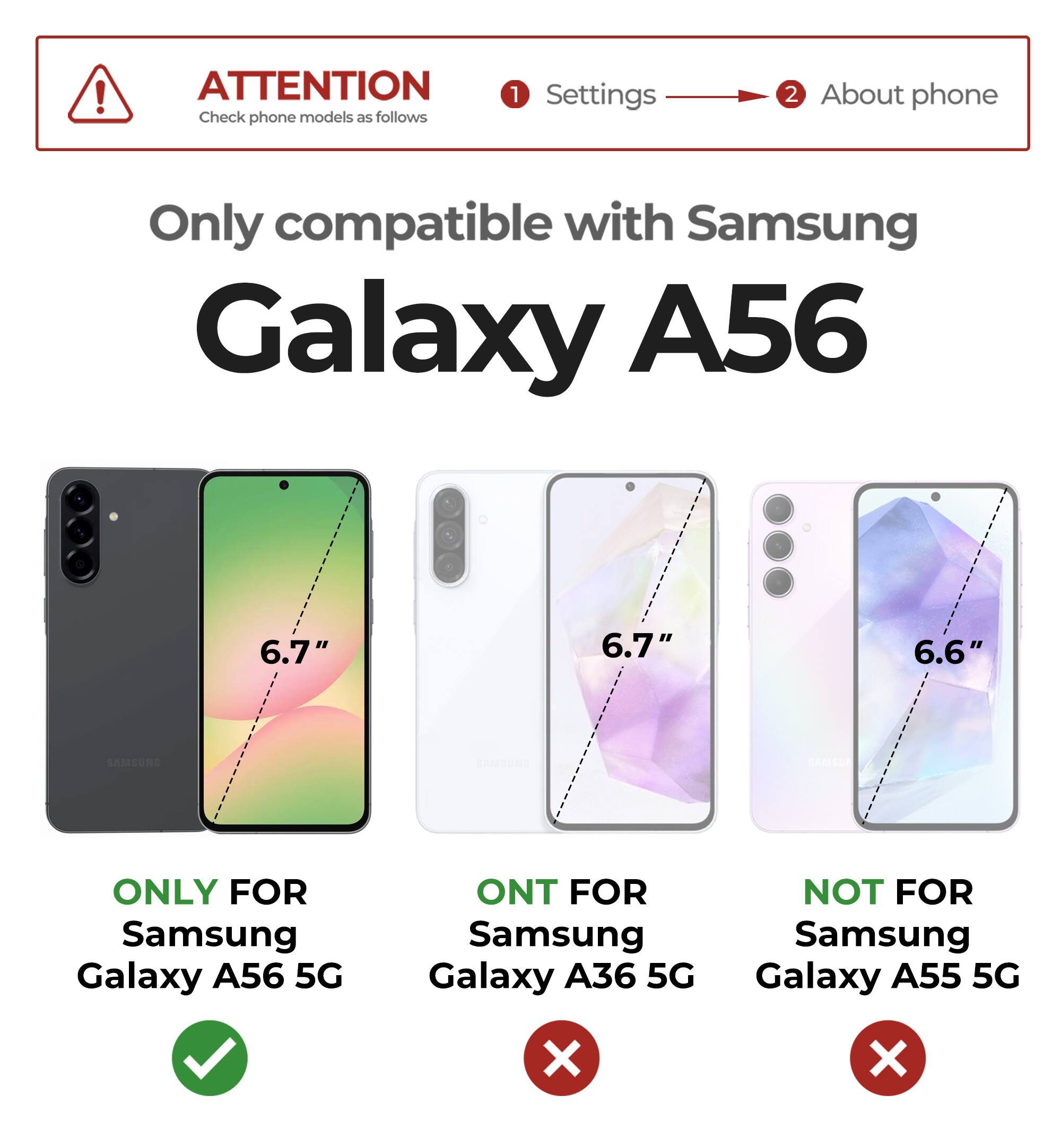 ATTENTION  
Check phone models as follows  
1. Settings  
2. About phone  

Only compatible with Samsung Galaxy A56  

ONLY FOR  
Samsung Galaxy A56 5G  

ONT FOR  
Samsung Galaxy A36 5G  

NOT FOR  
Samsung Galaxy A55 5G