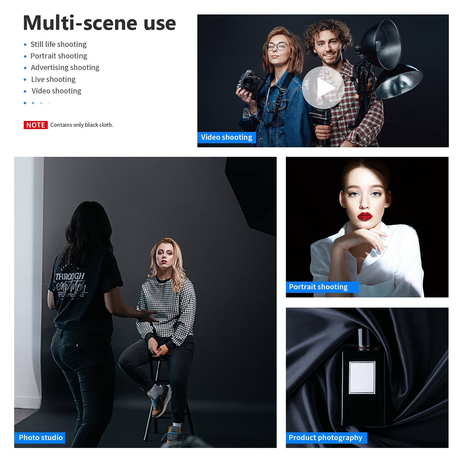 Multi-scene use

- Still life shooting
- Portrait shooting
- Advertising shooting
- Live shooting
- Video shooting

NOTE: Contains only black cloth.

Video shooting

Photo studio

Portrait shooting

Product photography
