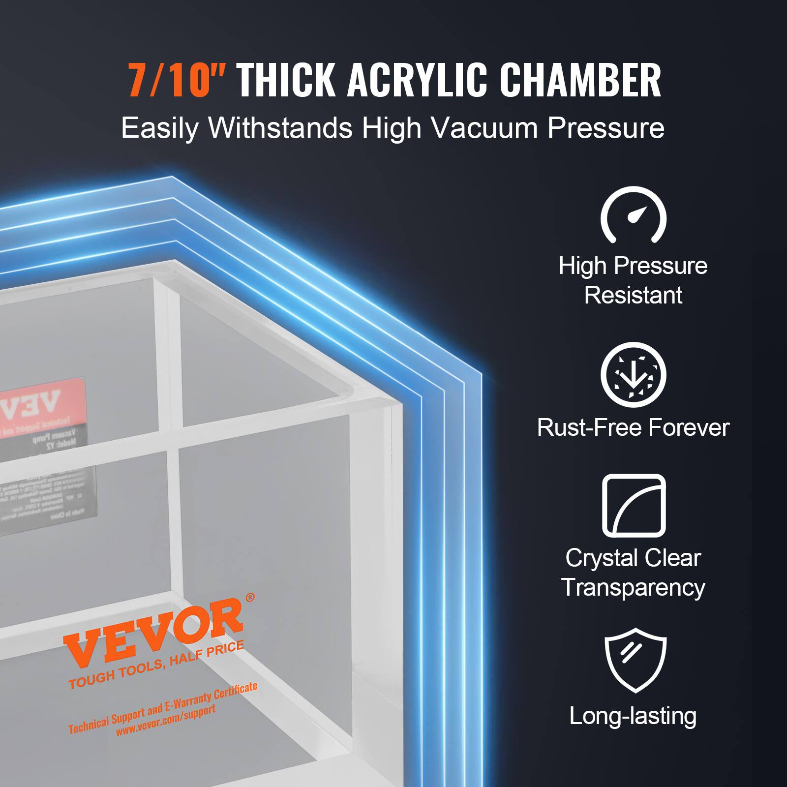 7/10" THICK ACRYLIC CHAMBER  
Easily Withstands High Vacuum Pressure

High Pressure Resistant  
Rust-Free Forever  
Crystal Clear Transparency  
Long-lasting

VEVOR TOUGH TOOLS, HALF PRICE  
Technical Support and E-Warranty Certificate  
www.vevor.com/support