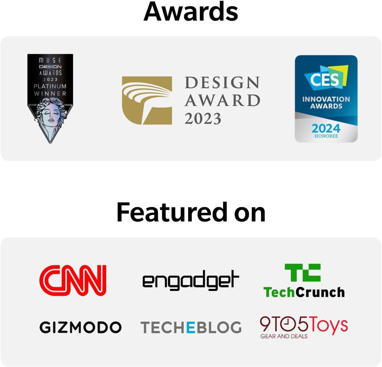 Awards: MUSE DESIGN AWARDS 2023 PLATINUM WINNER, DESIGN AWARD 2023, CES INNOVATION AWARDS 2024 HONOREE

Featured on: CNN, engadget, TC TechCrunch, GIZMODO, TECHEBLOG, 9TO5Toys GEAR AND DEALS