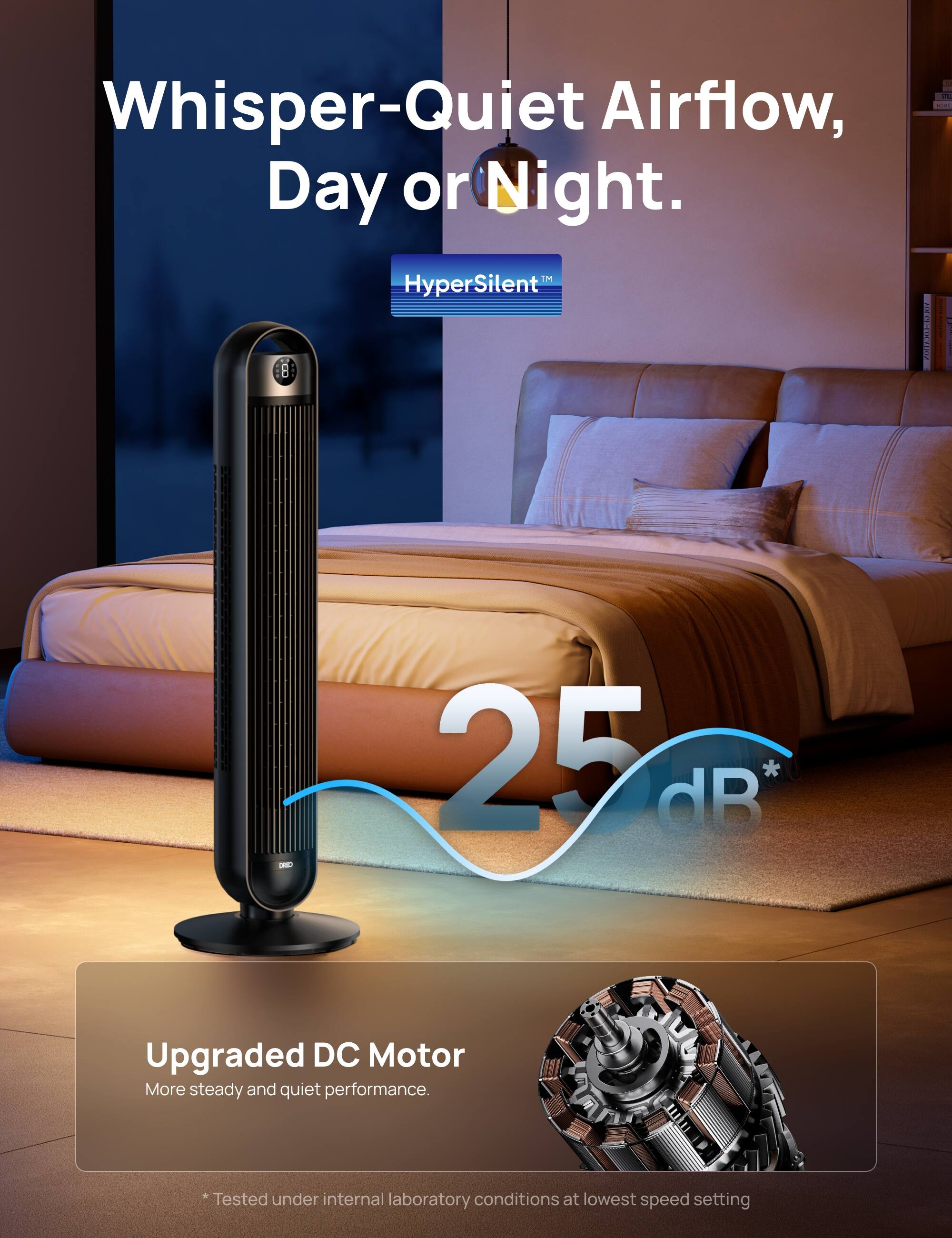 Whisper-Quiet Airflow, Day or Night.

HyperSilent™

25 dB*

Upgraded DC Motor
More steady and quiet performance.

* Tested under internal laboratory conditions at lowest speed setting
