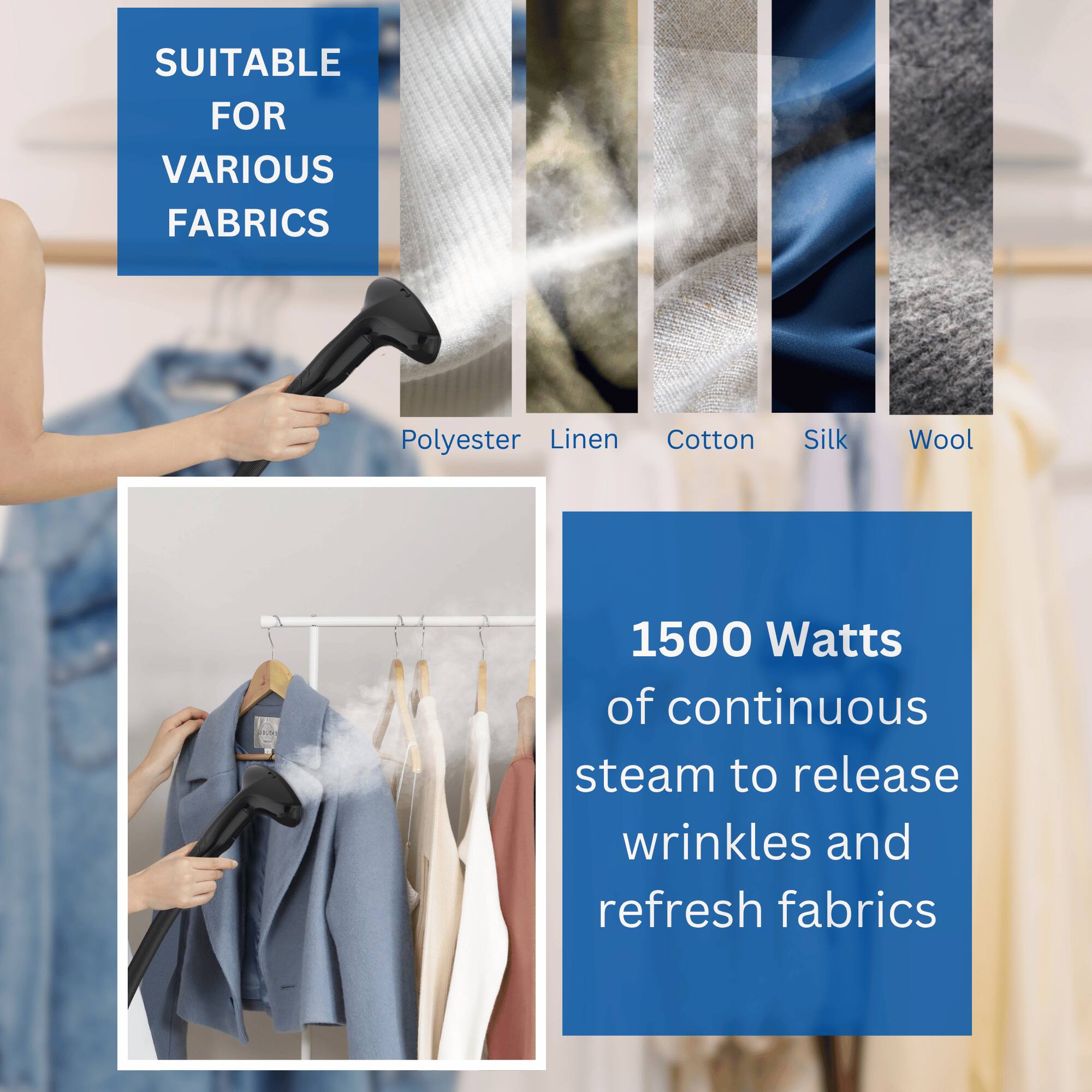 SUITABLE FOR VARIOUS FABRICS  
Polyester, Linen, Cotton, Silk, Wool  

1500 Watts of continuous steam to release wrinkles and refresh fabrics