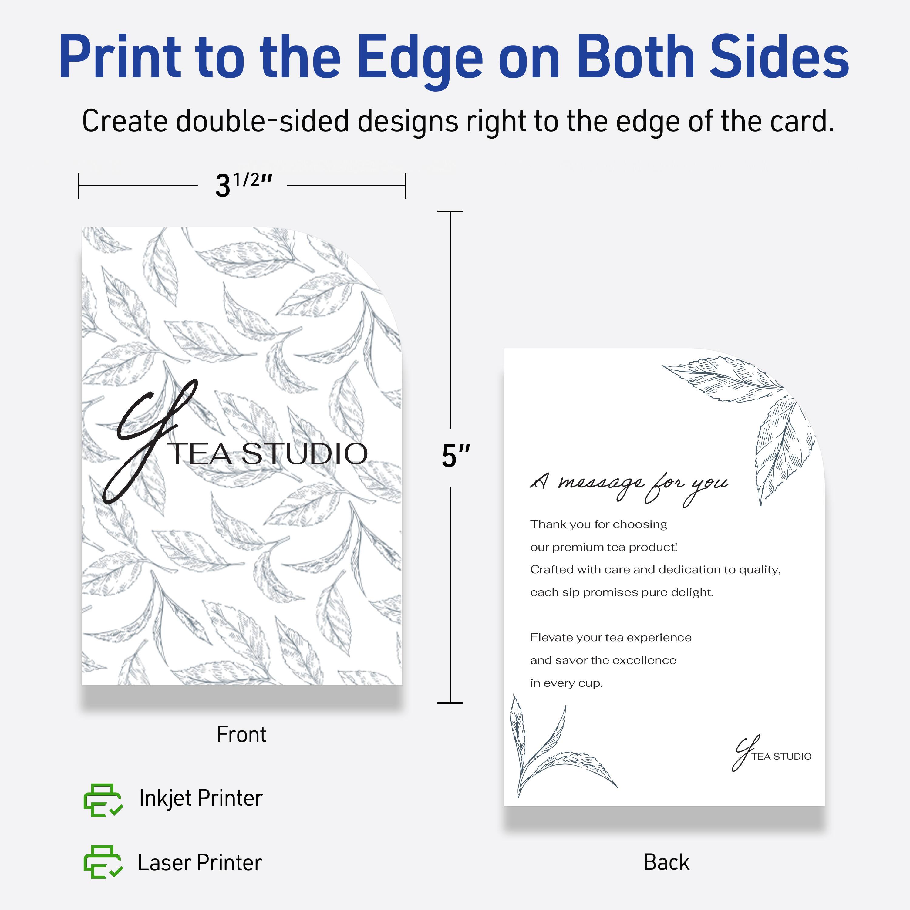 Print to the Edge on Both Sides  
Create double-sided designs right to the edge of the card.

3 1/2"  
5"

Front  
TEA STUDIO

Back  
A message for you  
Thank you for choosing our premium tea product!  
Crafted with care and dedication to quality.  
Each sip promises pure delight.  
Elevate your tea experience and savor the excellence in every cup.  
TEA STUDIO

Inkjet Printer  
Laser Printer