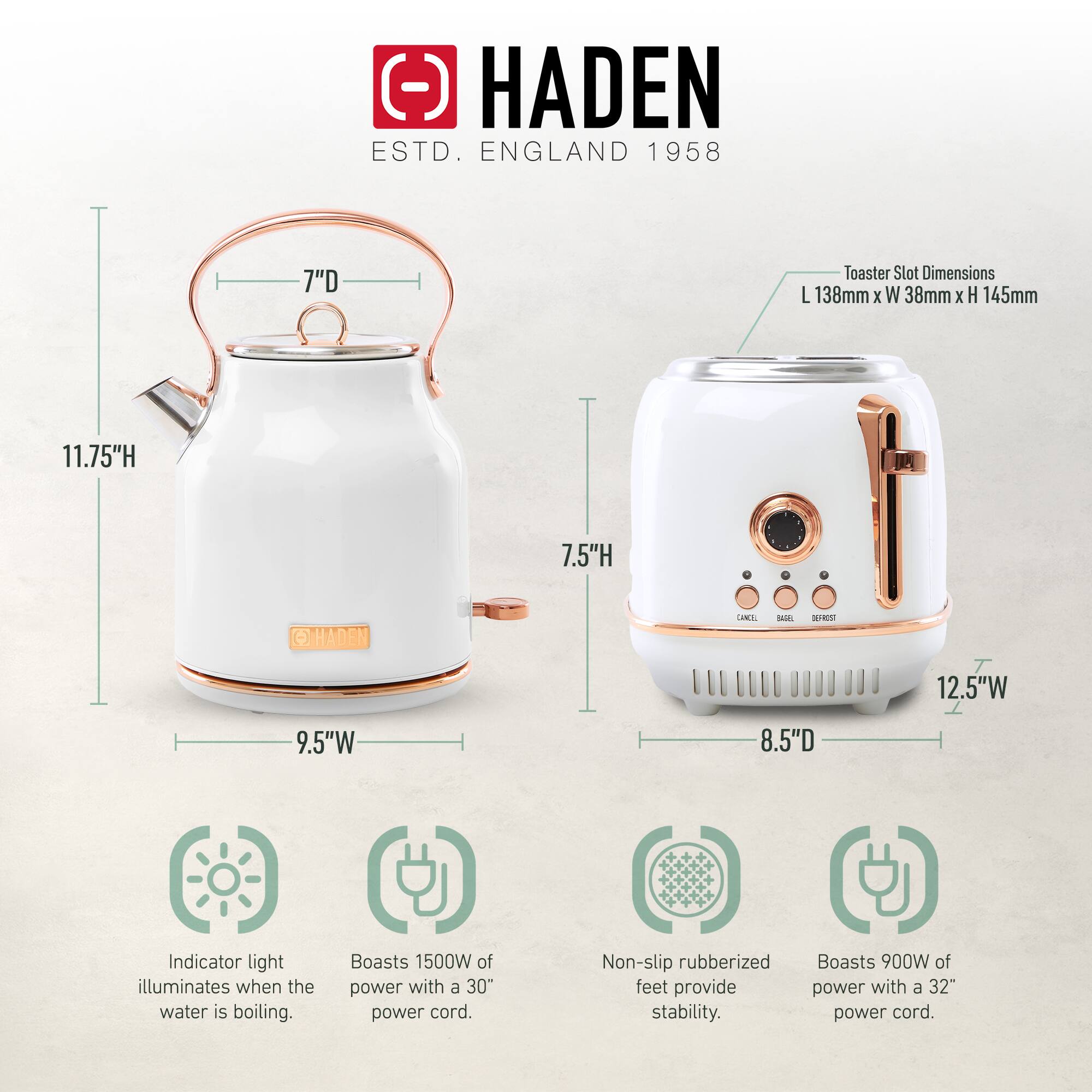HADEN  
ESTD. ENGLAND 1958  

Toaster Slot Dimensions:  
L 138mm x W 38mm x H 145mm  

Kettle:  
- Height: 11.75"  
- Width: 9.5"  
- Depth: 7"  

Toaster:  
- Height: 7.5"  
- Width: 12.5"  
- Depth: 8.5"  

Features:  
- Indicator light illuminates when the water is boiling.  
- Boasts 1500W of power with a 30" power cord.  
- Non-slip rubberized feet provide stability.  
- Boasts 900W of power with a 32" power cord.