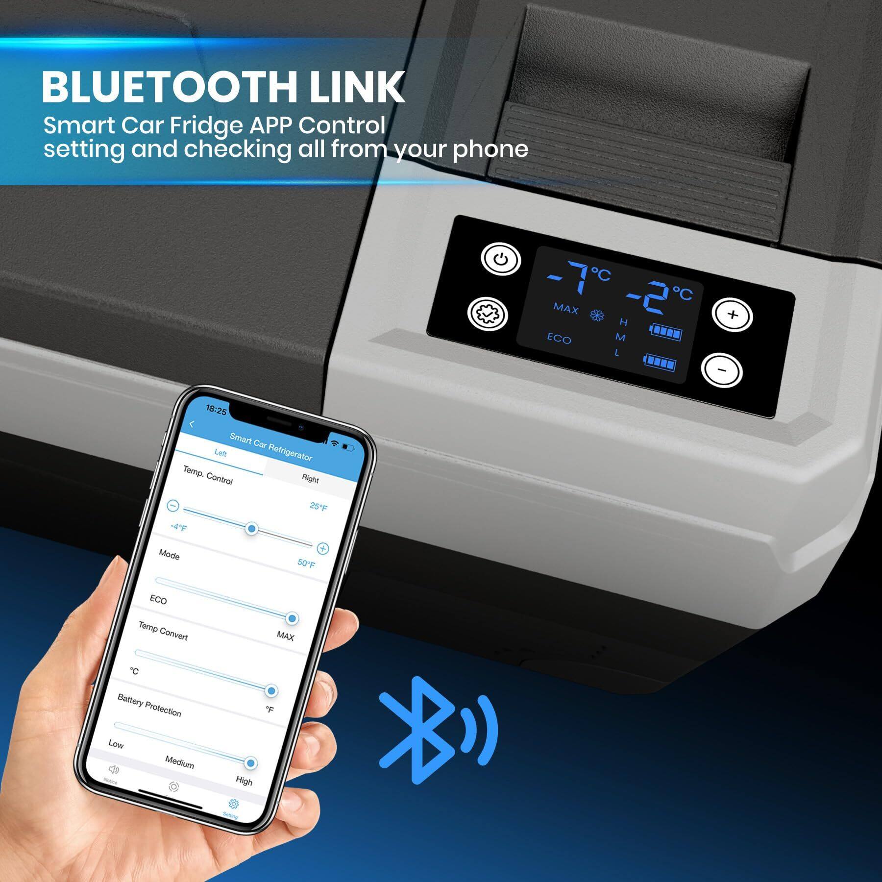 BLUETOOTH LINK  
Smart Car Fridge APP Control  
setting and checking all from your phone  

Smart Car Refrigerator  
Temp Control  
Left: -4°F  
Right: 25°F  
Mode: 50°F  
Temp Convert: MAX  
Battery Protection: Low  
Medium  
High  

-7°C  
-2°C  
MAX  
ECO  
M  
L  
H