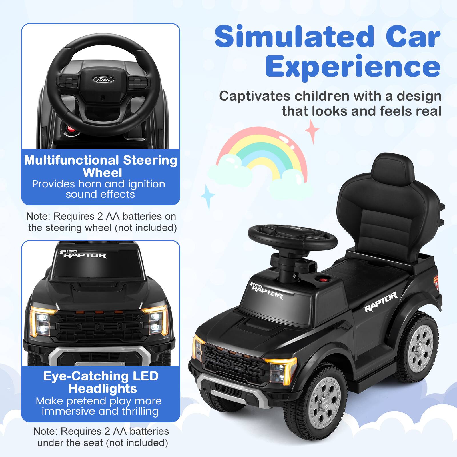 Simulated Car Experience  
Captivates children with a design that looks and feels real  

Multifunctional Steering Wheel  
Provides horn and ignition sound effects  
Note: Requires 2 AA batteries on the steering wheel (not included)  

Eye-Catching LED Headlights  
Make pretend play more immersive and thrilling  
Note: Requires 2 AA batteries under the seat (not included)