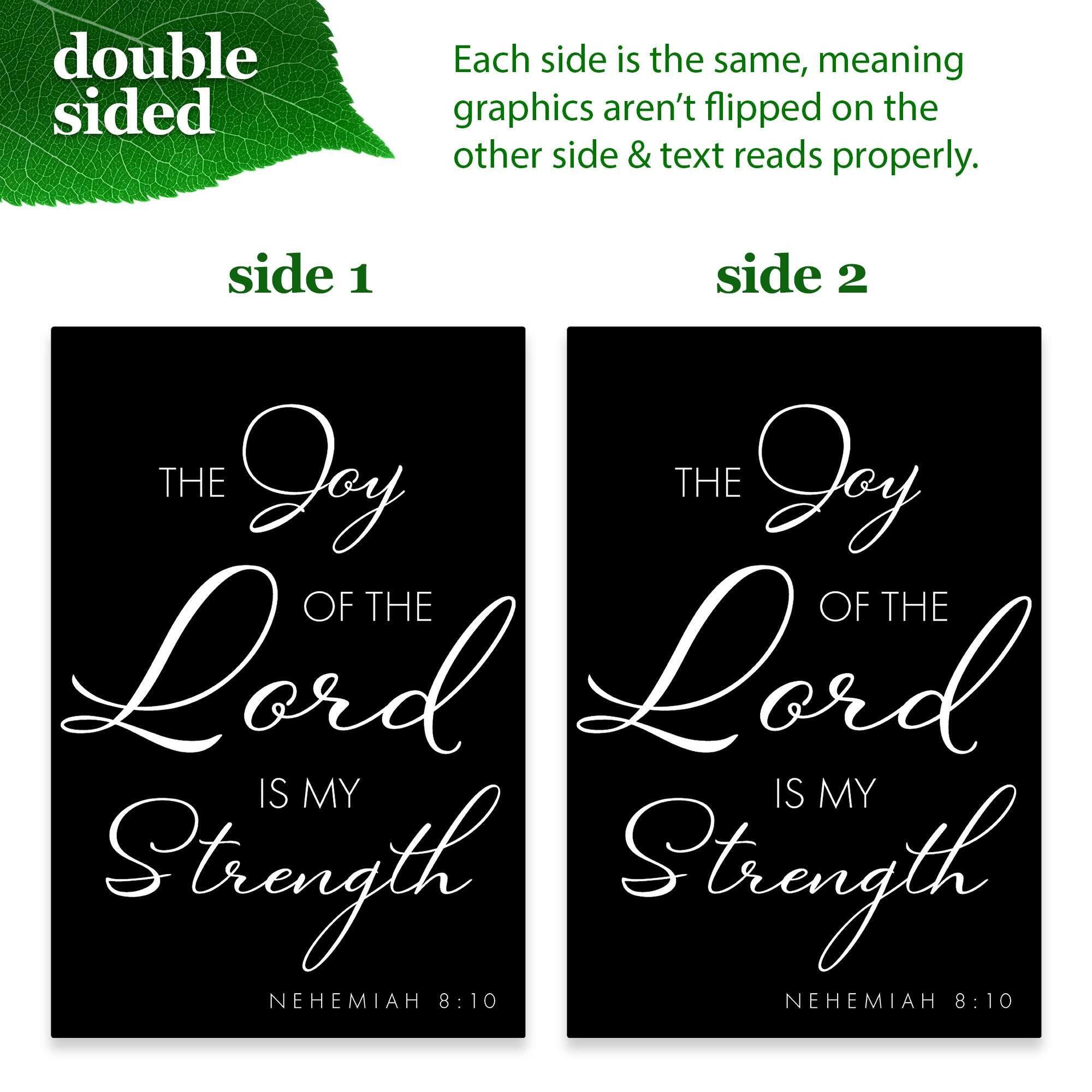 double sided

Each side is the same, meaning graphics aren't flipped on the other side & text reads properly.

side 1

THE Joy OF THE Lord IS MY Strength NEHEMIAH 8:10

side 2

THE Joy OF THE Lord IS MY Strength NEHEMIAH 8:10