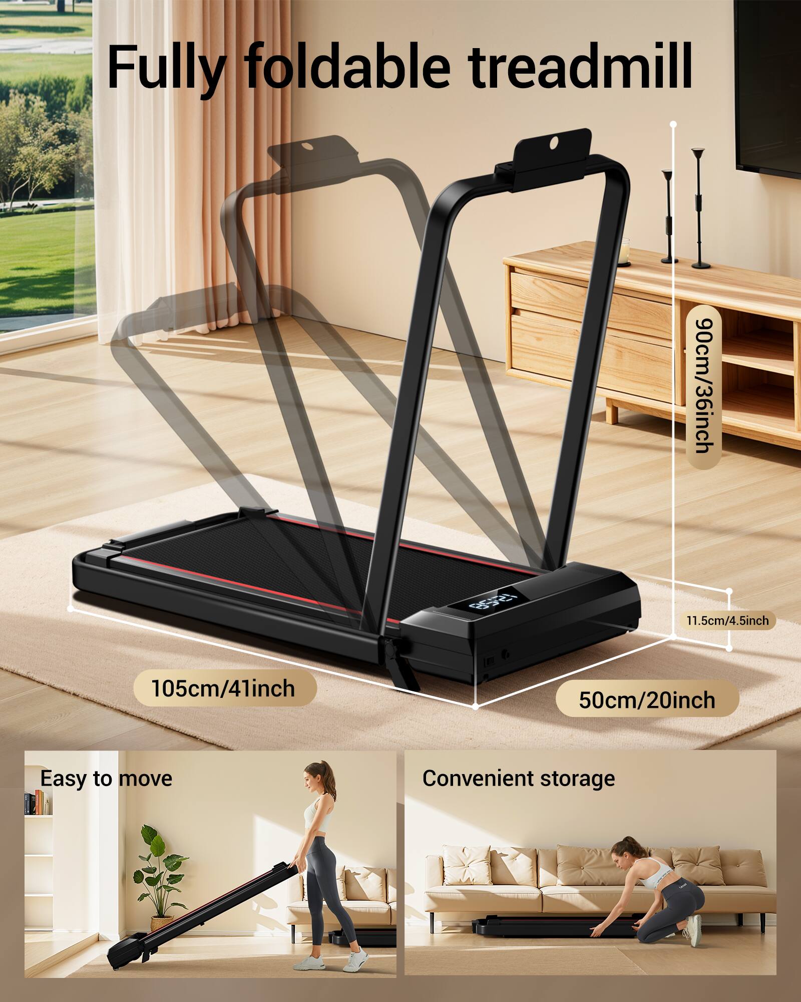 Fully foldable treadmill

- 90cm/36inch
- 105cm/41inch
- 50cm/20inch
- 11.5cm/4.5inch
- 106cm/36inch

Easy to move

Convenient storage