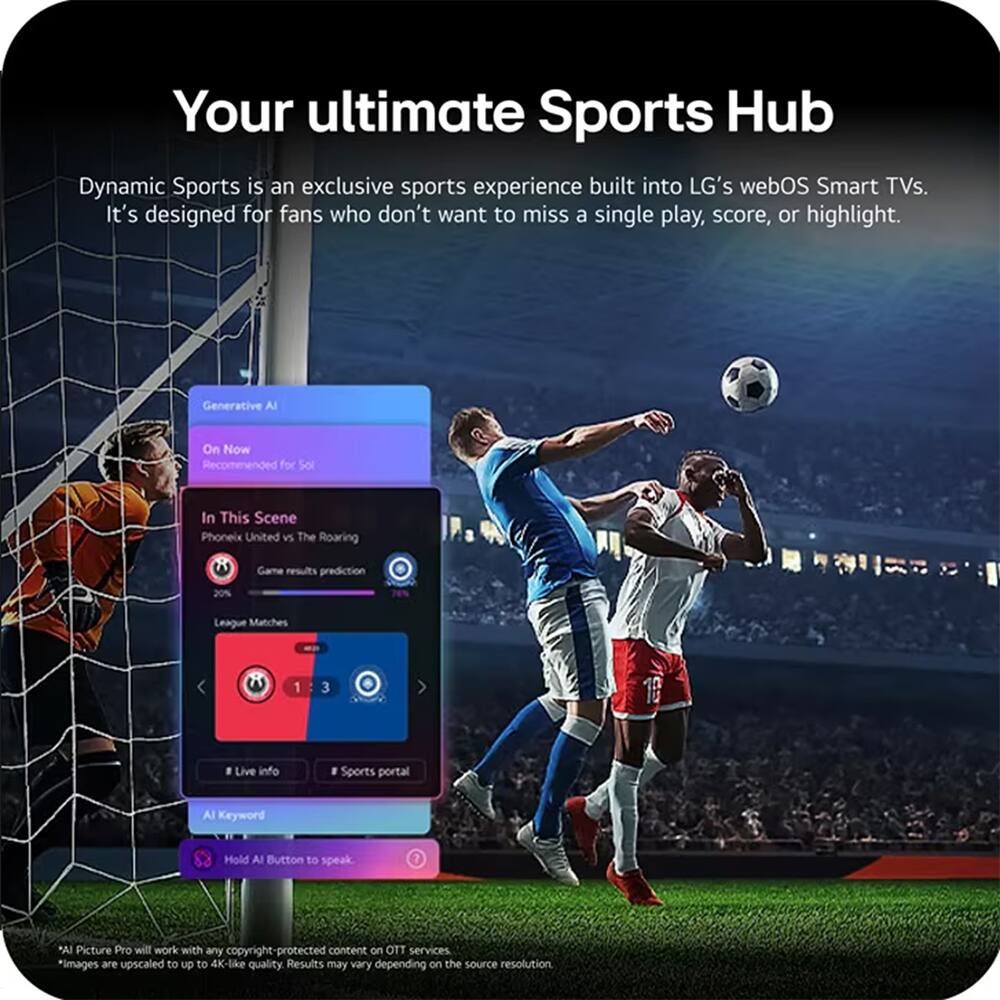 Your ultimate Sports Hub

Dynamic Sports is an exclusive sports experience built into LG's webOS Smart TVs. It's designed for fans who don't want to miss a single play, score, or highlight.

Generative AI
On Now
Recommended for Soi

In This Scene
Phoenix United vs The Roaring
Game results prediction 20%
League Matches 1 - 3

Live info
Sports portal

AI Keyword
Hold AI Button to speak

*AI Picture Pro will work with any copyright-protected content on OTT services
*images are upscaled to up to 4K-like quality. Results may vary depending on the source resolution