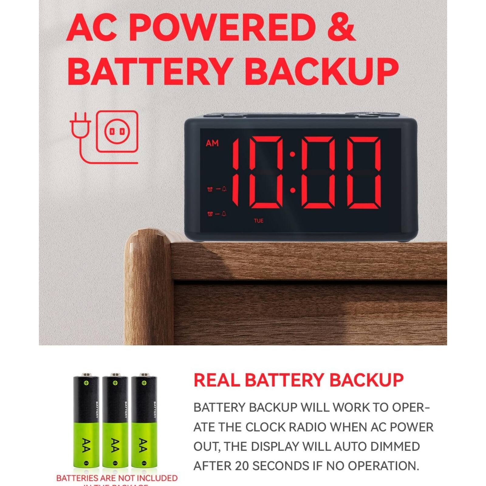 AC POWERED & BATTERY BACKUP

REAL BATTERY BACKUP

BATTERY BACKUP WILL WORK TO OPERATE THE CLOCK RADIO WHEN AC POWER OUT, THE DISPLAY WILL AUTO DIMMED AFTER 20 SECONDS IF NO OPERATION.

BATTERIES ARE NOT INCLUDED