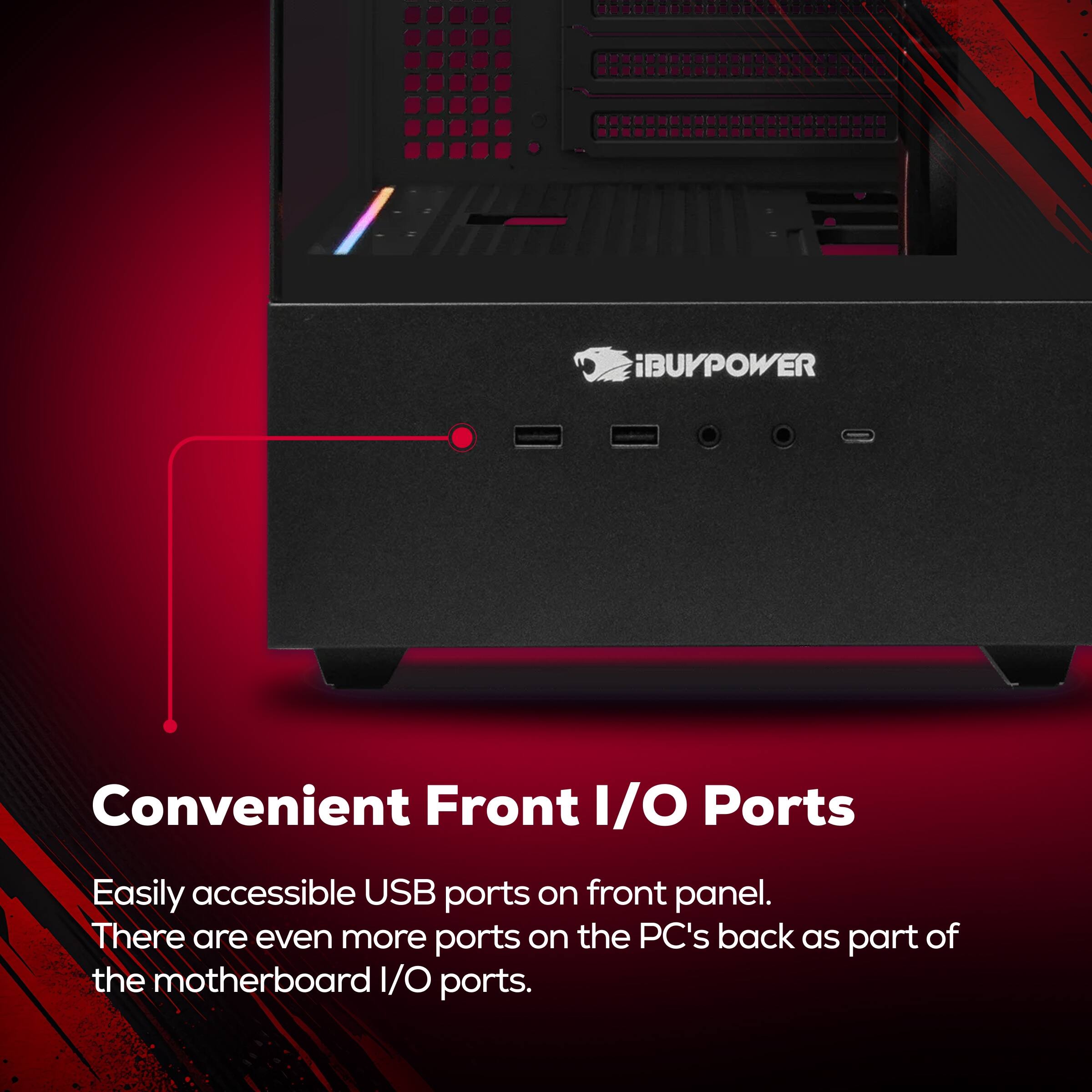 iBUYPOWER Convenient Front I/O Ports  
Easily accessible USB ports on front panel.  
There are even more ports on the PC's back as part of the motherboard I/O ports.