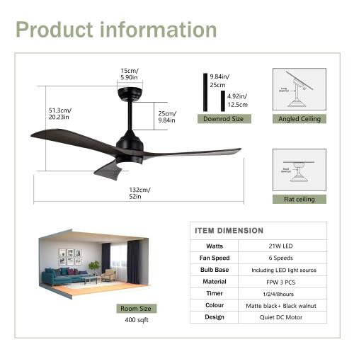 Product information

- 15cm/ 5.90in
- 9.84in/ 25cm
- 51.3cm/ 20.23in
- 25cm/ 9.84in
- 4.92in/ 12.5cm

Downrod Size
- Angled Ceiling: 132cm/ 52in
- Flat ceiling

ITEM DIMENSION
- Watts: 21W LED
- Fan Speed: 6 Speeds
- Bulb Base: Including LED light source
- Material: FPW 3 PCS
- Timer: 1/2/4/8hours
- Room Size: 400 sqft
- Colour: Matte black+ Black walnut
- Design: Quiet DC Motor