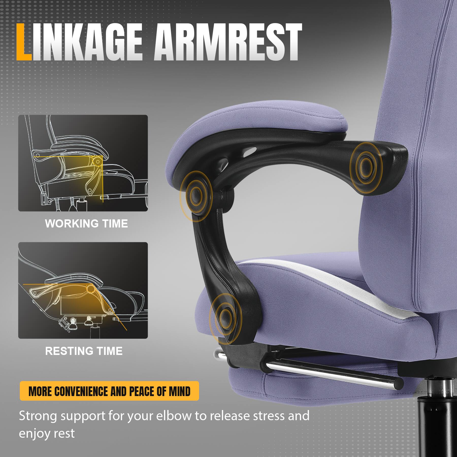 LINKAGE ARMREST
WORKING TIME
RESTING TIME
MORE CONVENIENCE AND PEACE OF MIND
Strong support for your elbow to release stress and enjoy rest