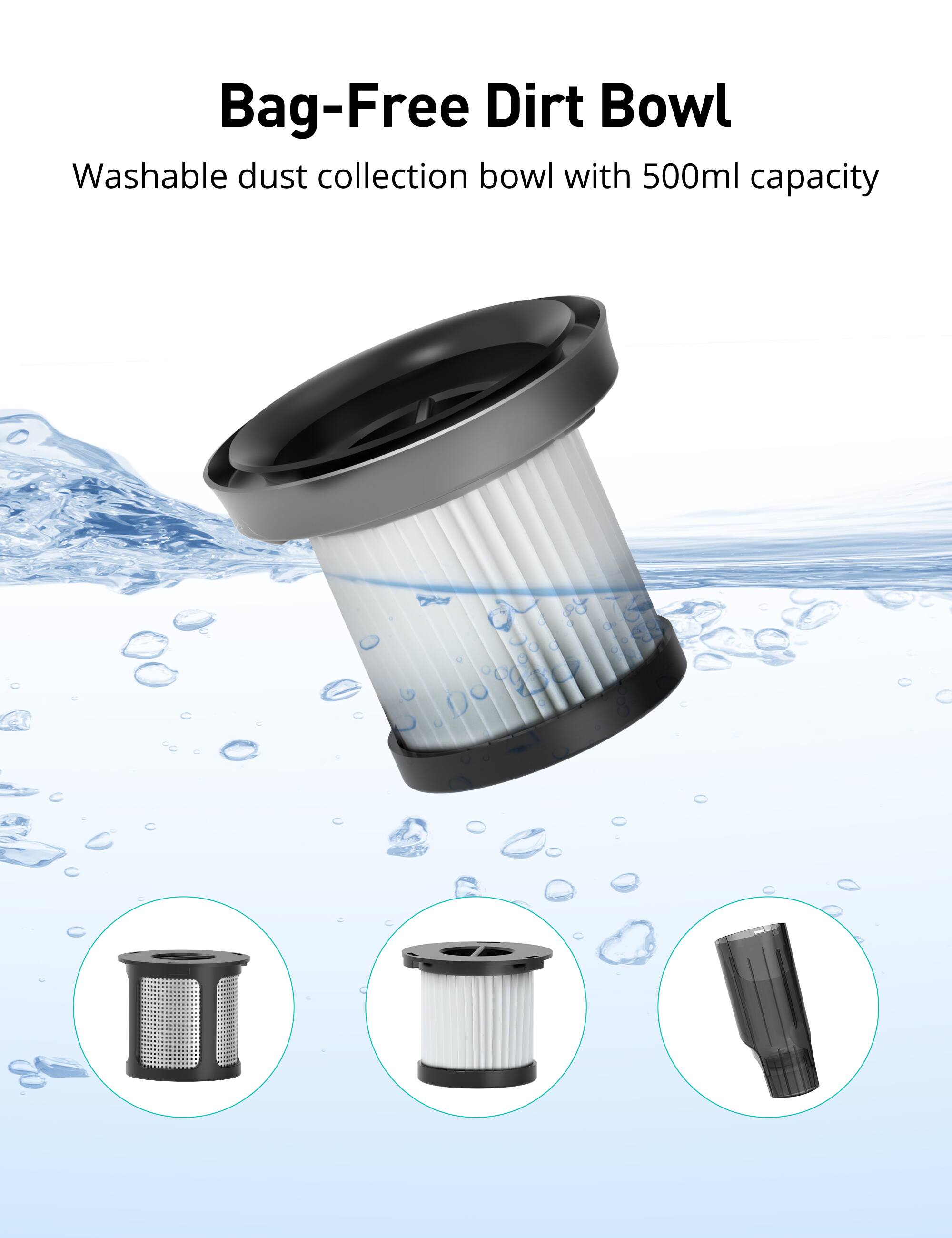 Bag-Free Dirt Bowl  
Washable dust collection bowl with 500ml capacity
