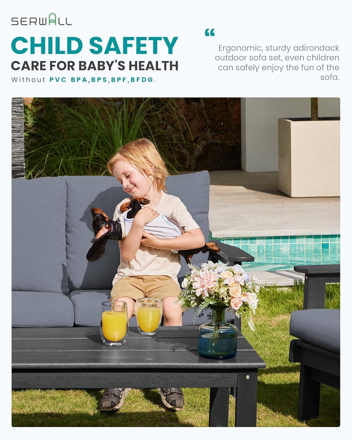 SERWALL "CHILD SAFETY"  
CARE FOR BABY'S HEALTH  
Without PVC, BPA, BPS, BPF, BFDG.  

"Ergonomic, sturdy adirondack outdoor sofa set, even children can safely enjoy the fun of the sofa."