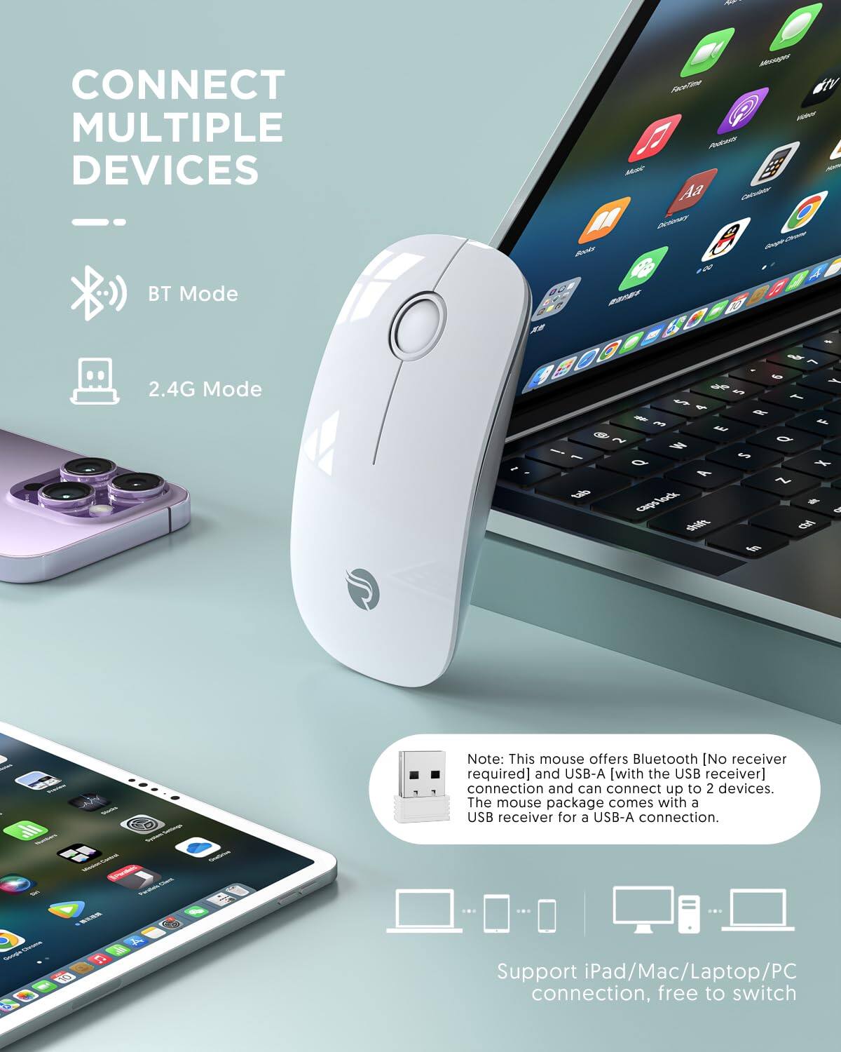 CONNECT MULTIPLE DEVICES

BT Mode

2.4G Mode

Note: This mouse offers Bluetooth [No receiver required] and USB-A [with the USB receiver] connection and can connect up to 2 devices. The mouse package comes with a USB receiver for a USB-A connection.

Support iPad/Mac/Laptop/PC connection, free to switch