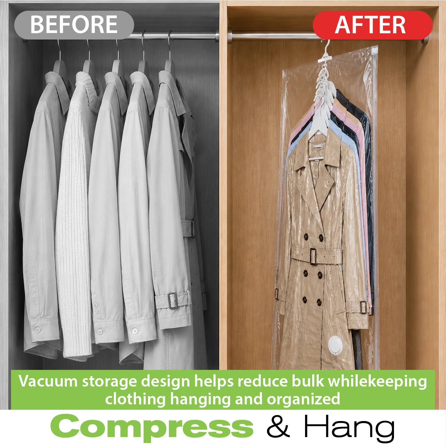 BEFORE
AFTER

Vacuum storage design helps reduce bulk while keeping clothing hanging and organized

Compress & Hang