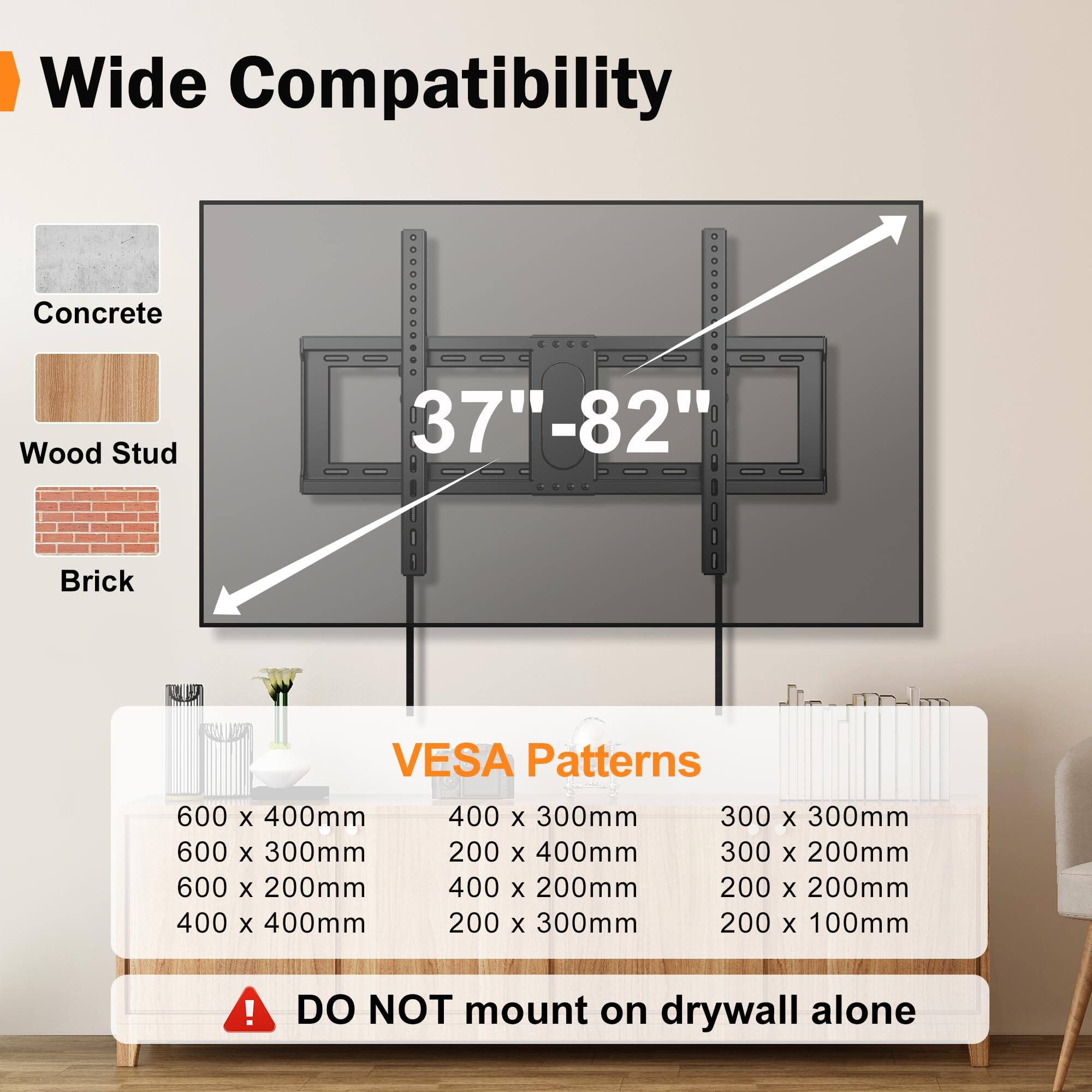 Wide Compatibility  
Concrete, Wood Stud, Brick  
37" - 82"  

VESA Patterns  
600 x 400mm  
600 x 300mm  
600 x 200mm  
400 x 400mm  
400 x 300mm  
400 x 200mm  
300 x 300mm  
300 x 200mm  
200 x 400mm  
200 x 300mm  
200 x 200mm  
200 x 100mm  

DO NOT mount on drywall alone