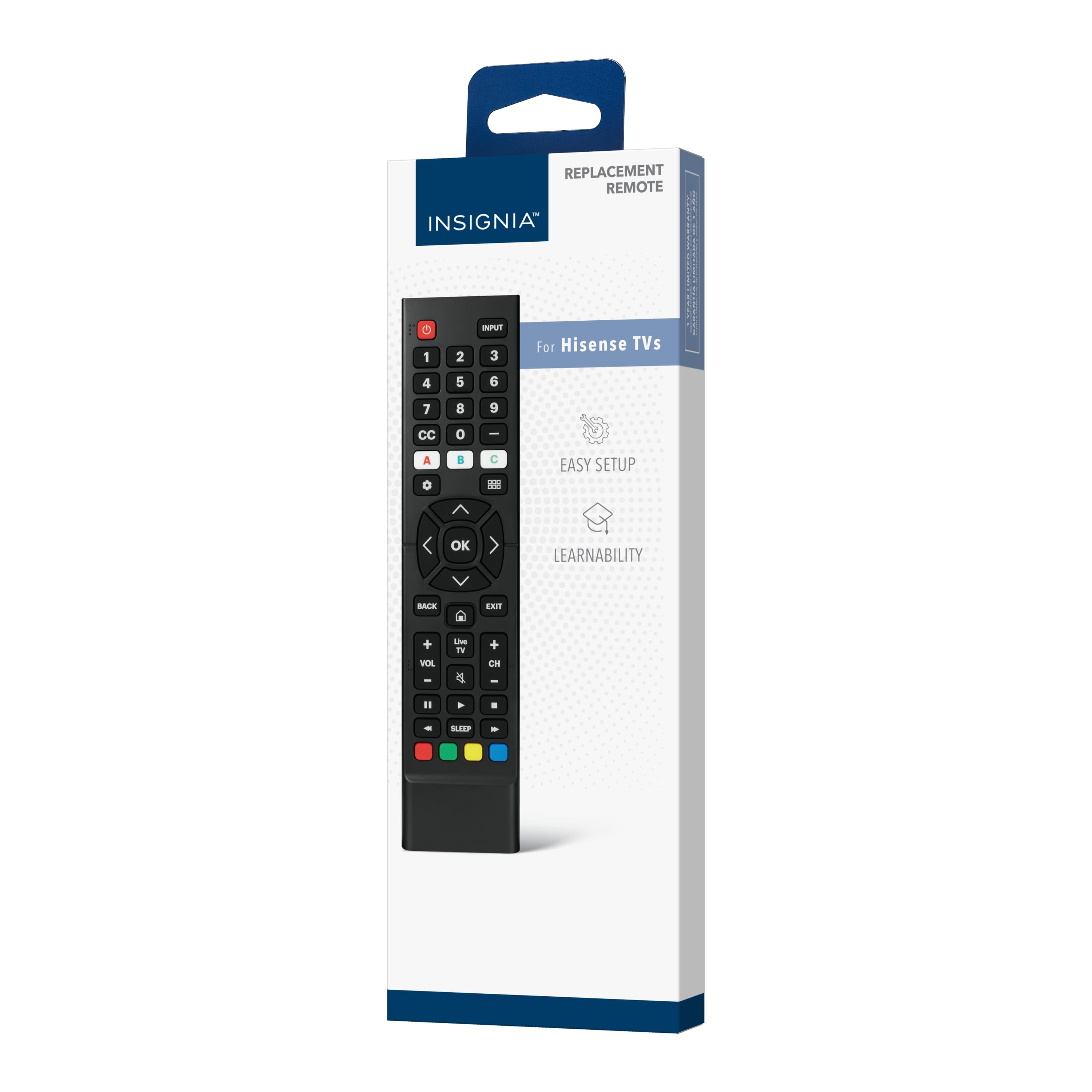 REPLACEMENT REMOTE
INSIGNIA™
For Hisense TVs
EASY SETUP
LEARNABILITY
INPUT
1 2 3
4 5 6
7 8 9
CC 0
A B C
OK
BACK
EXIT
VOL +
VOL -
CH +
CH -
SLEEP
RED
GREEN
YELLOW
BLUE
POWER