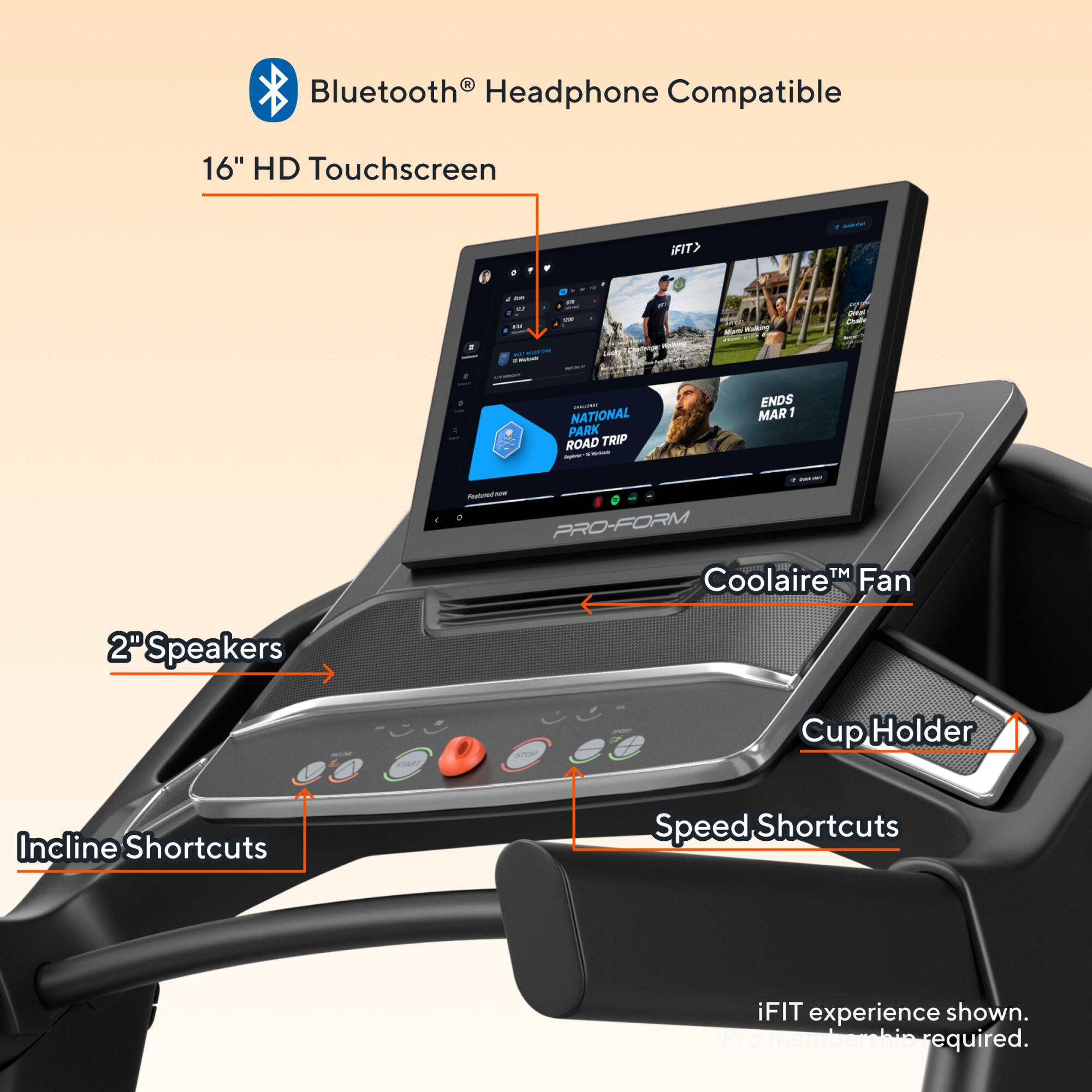 Bluetooth® Headphone Compatible  
16" HD Touchscreen  
2" Speakers  
Coolaire™ Fan  
Cup Holder  
Incline Shortcuts  
Speed Shortcuts  
iFIT experience shown. Internet required.  
NATIONAL PARK ROAD TRIP ENDS MAR 1