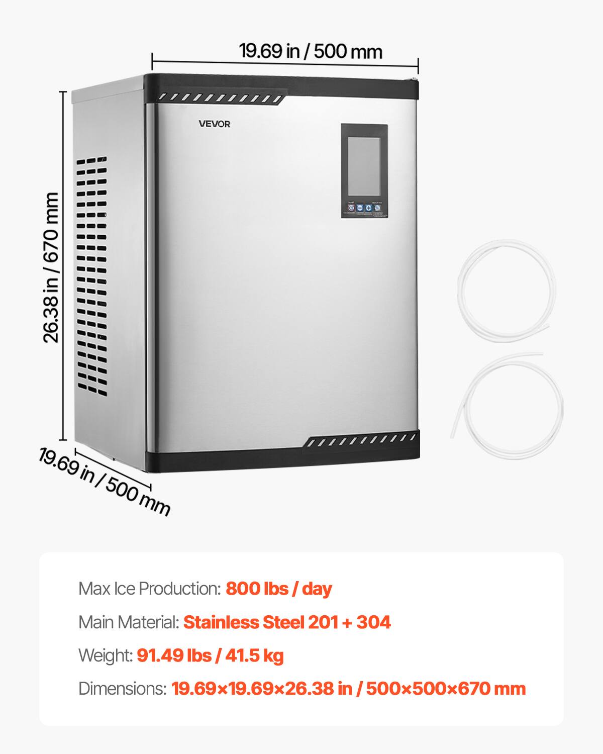 19.69 in / 500 mm  
VEVOR  
670 mm / 26.38 in  

Max Ice Production: 800 lbs / day  
Main Material: Stainless Steel 201 + 304  
Weight: 91.49 lbs / 41.5 kg  
Dimensions: 19.69x19.69x26.38 in / 500x500x670 mm