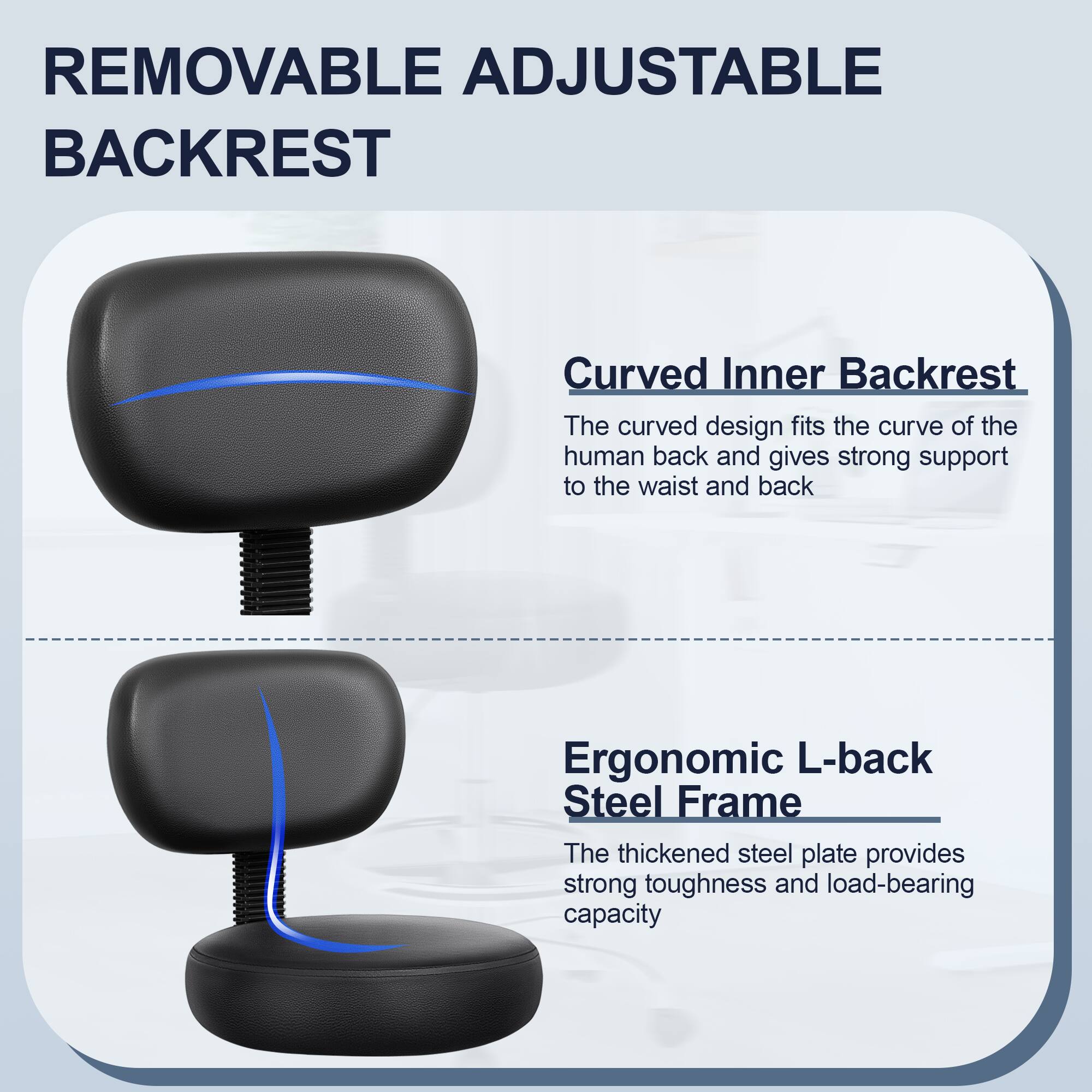 **REMOVABLE ADJUSTABLE BACKREST**

- **Curved Inner Backrest**
  - The curved design fits the curve of the human back and gives strong support to the waist and back.

- **Ergonomic L-back Steel Frame**
  - The thickened steel plate provides strong toughness and load-bearing capacity.