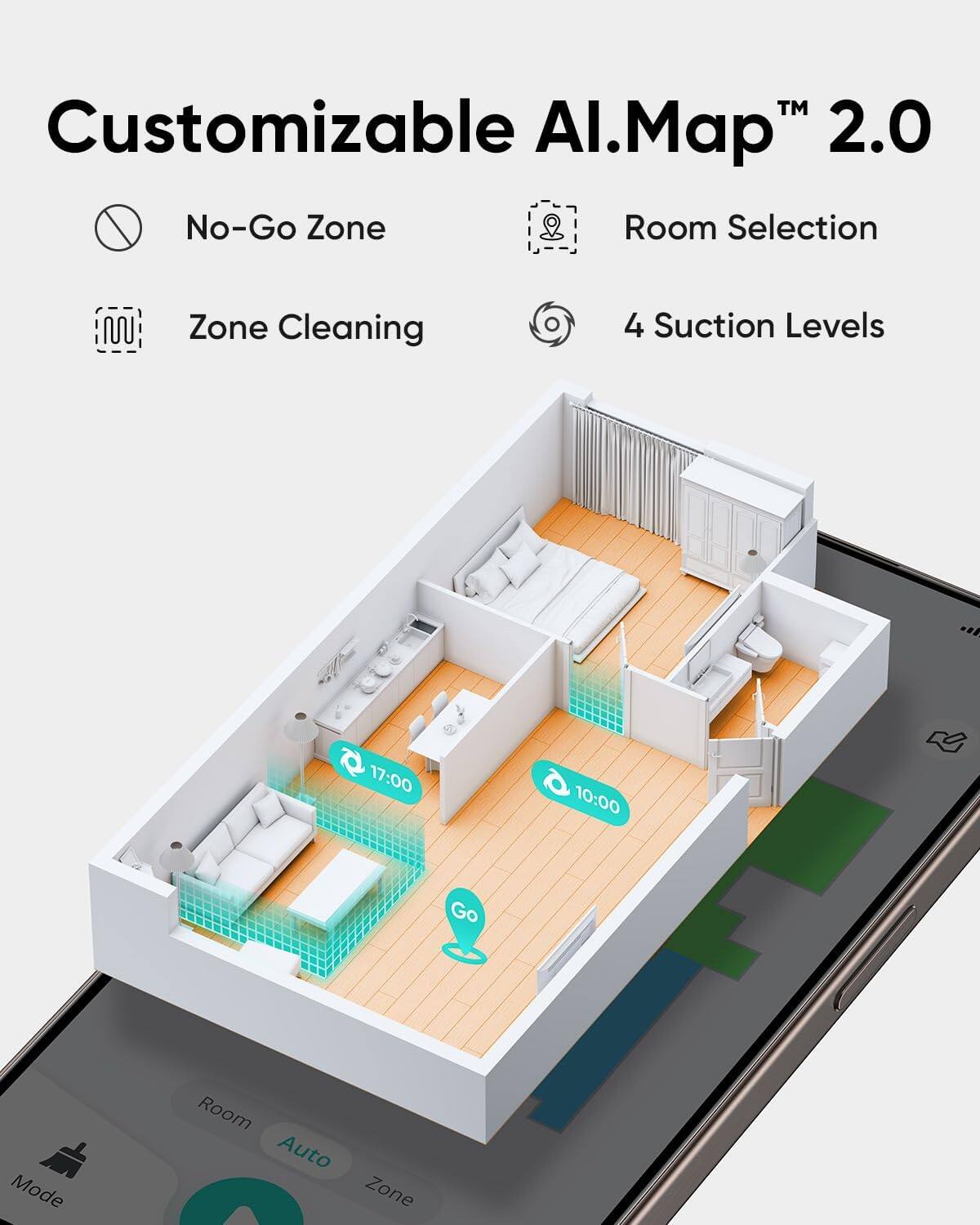Customizable AI.Map™ 2.0

- No-Go Zone
- Room Selection
- Zone Cleaning
- 4 Suction Levels

17:00
10:00

Go Mode
Room Auto Zone