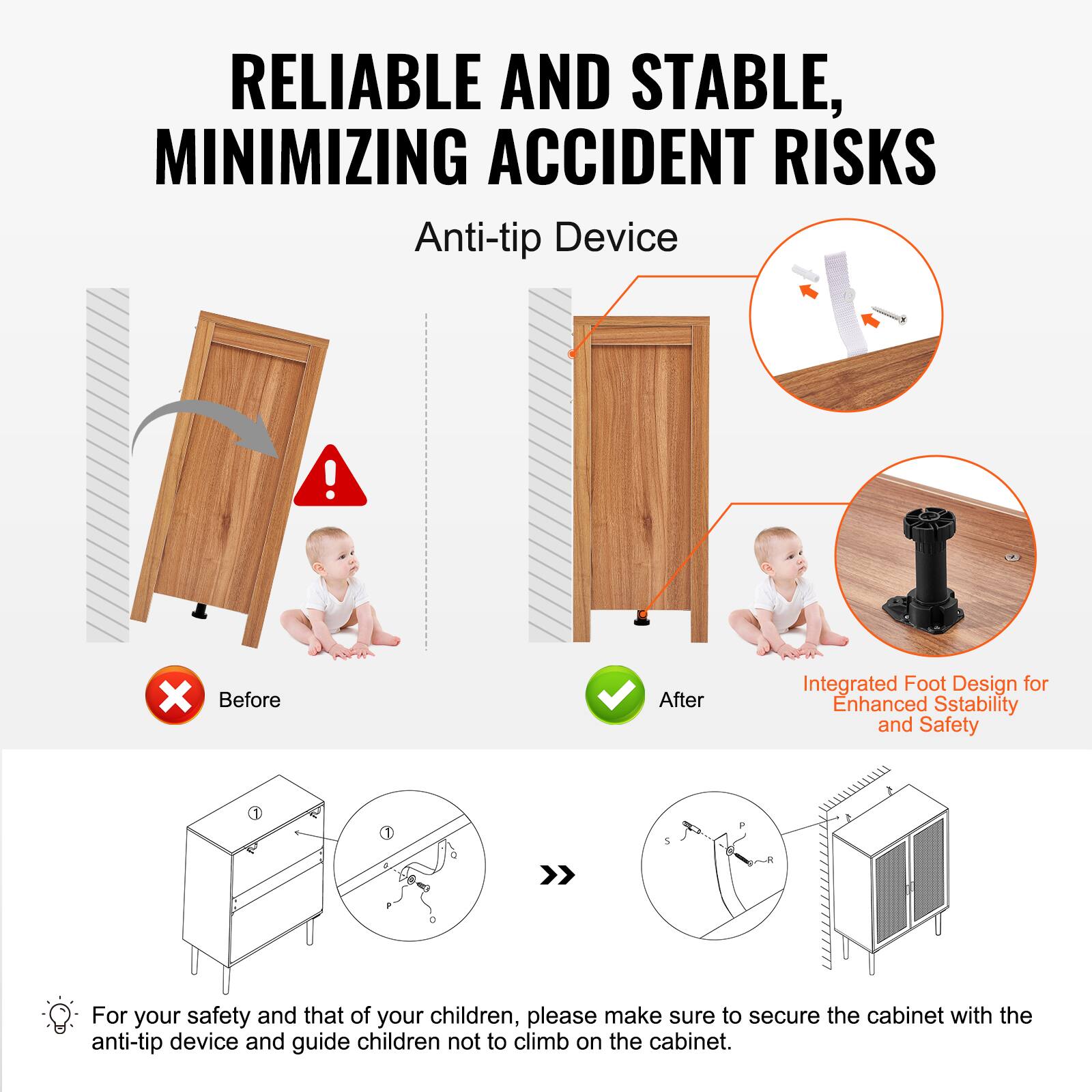 RELIABLE AND STABLE, MINIMIZING ACCIDENT RISKS

Anti-tip Device

Before

After

Integrated Foot Design for Enhanced Stability and Safety

For your safety and that of your children, please make sure to secure the cabinet with the anti-tip device and guide children not to climb on the cabinet.