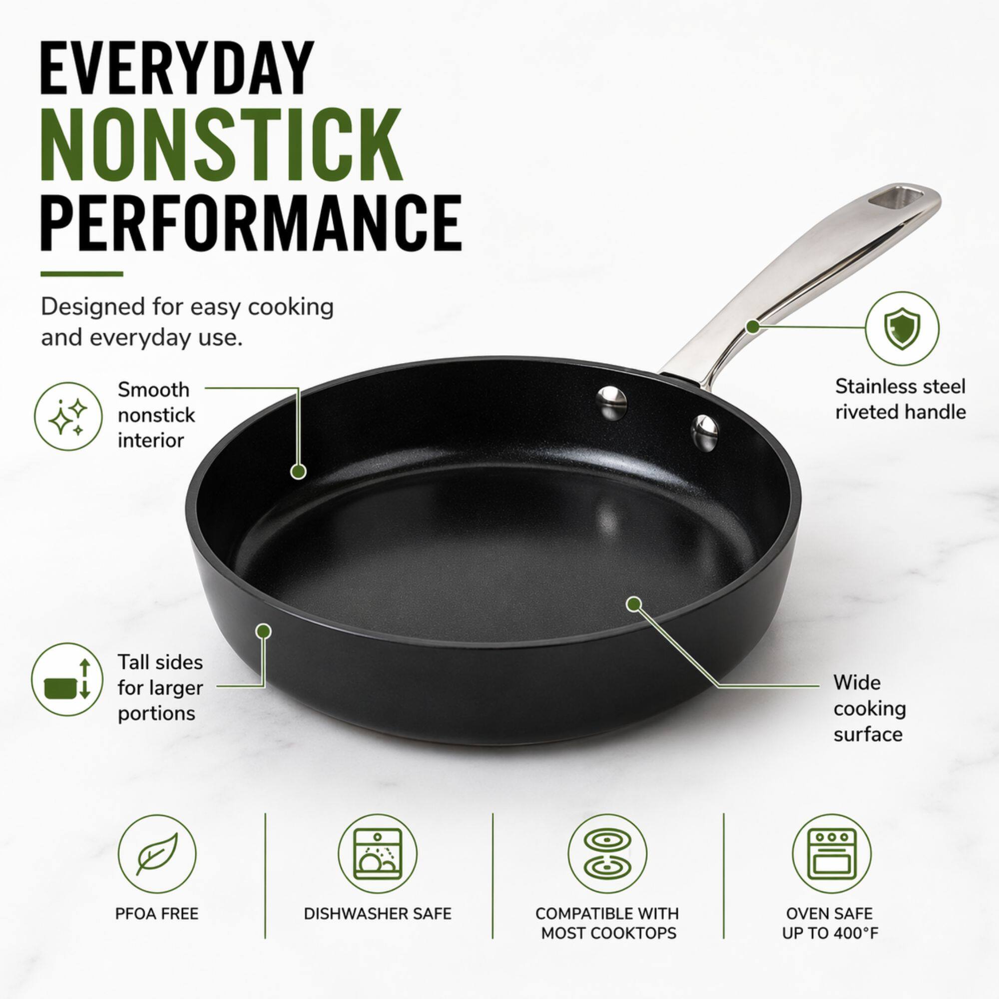 EVERYDAY NONSTICK PERFORMANCE  
Designed for easy cooking and everyday use.  
- Smooth nonstick interior  
- Stainless steel riveted handle  
- Tall sides for larger portions  
- Wide cooking surface  
- PFOA FREE  
- DISHWASHER SAFE  
- COMPATIBLE WITH MOST COOKTOPS  
- OVEN SAFE UP TO 400°F