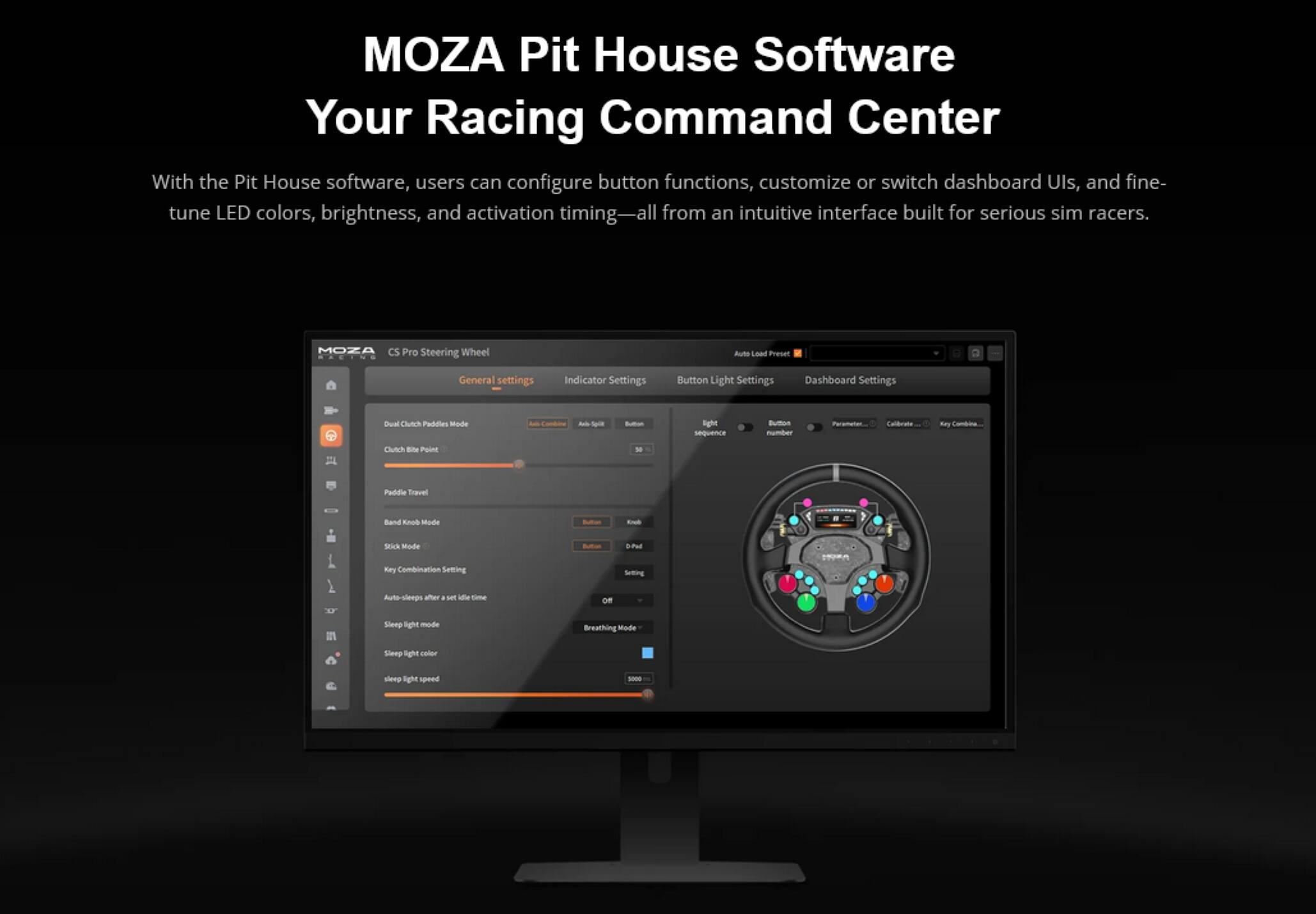 MOZA Pit House Software  
Your Racing Command Center  

With the Pit House software, users can configure button functions, customize or switch dashboard UIs, and fine-tune LED colors, brightness, and activation timing—all from an intuitive interface built for serious sim racers.  

MOZA CS Pro Steering Wheel  
Auto Load Preset  

General settings  
Indicator Settings  
Button Light Settings  
Dashboard Settings  

Dual Clutch Paddles Mode  
- Canben  
- Light sequence  
- Button number  
- Parameters...  
- Paddle Travel  
- Band Knob Mode  
- Stick Mode  
- Key Combination Setting  
- Auto Setting  
- Sleep light mode  
- Breathing Mode  
- Sleep light color  
- Sleep light speed