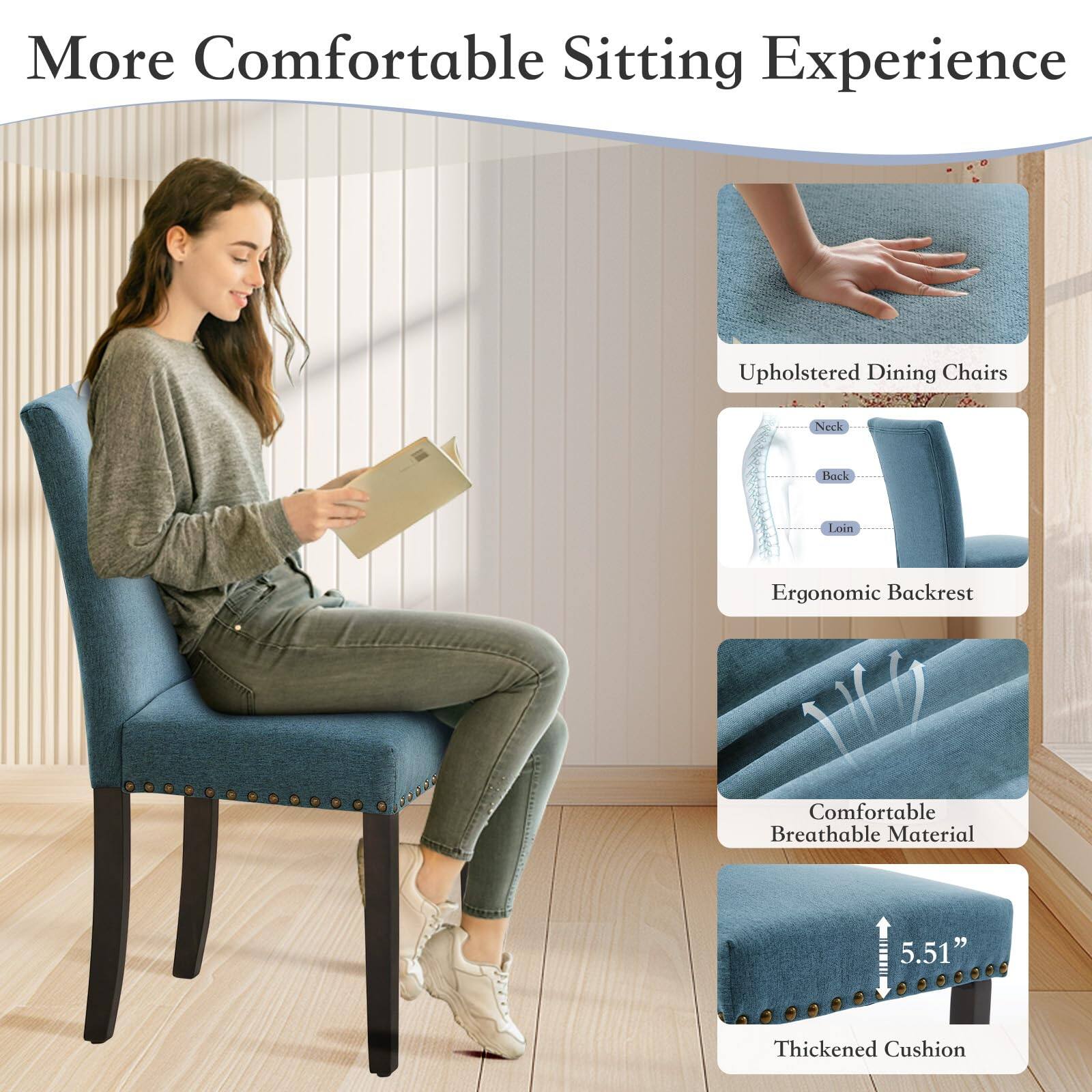 More Comfortable Sitting Experience

- Upholstered Dining Chairs
- Ergonomic Backrest
  - Neck
  - Back
  - Loin
- Comfortable Breathable Material
- Thickened Cushion (5.51")