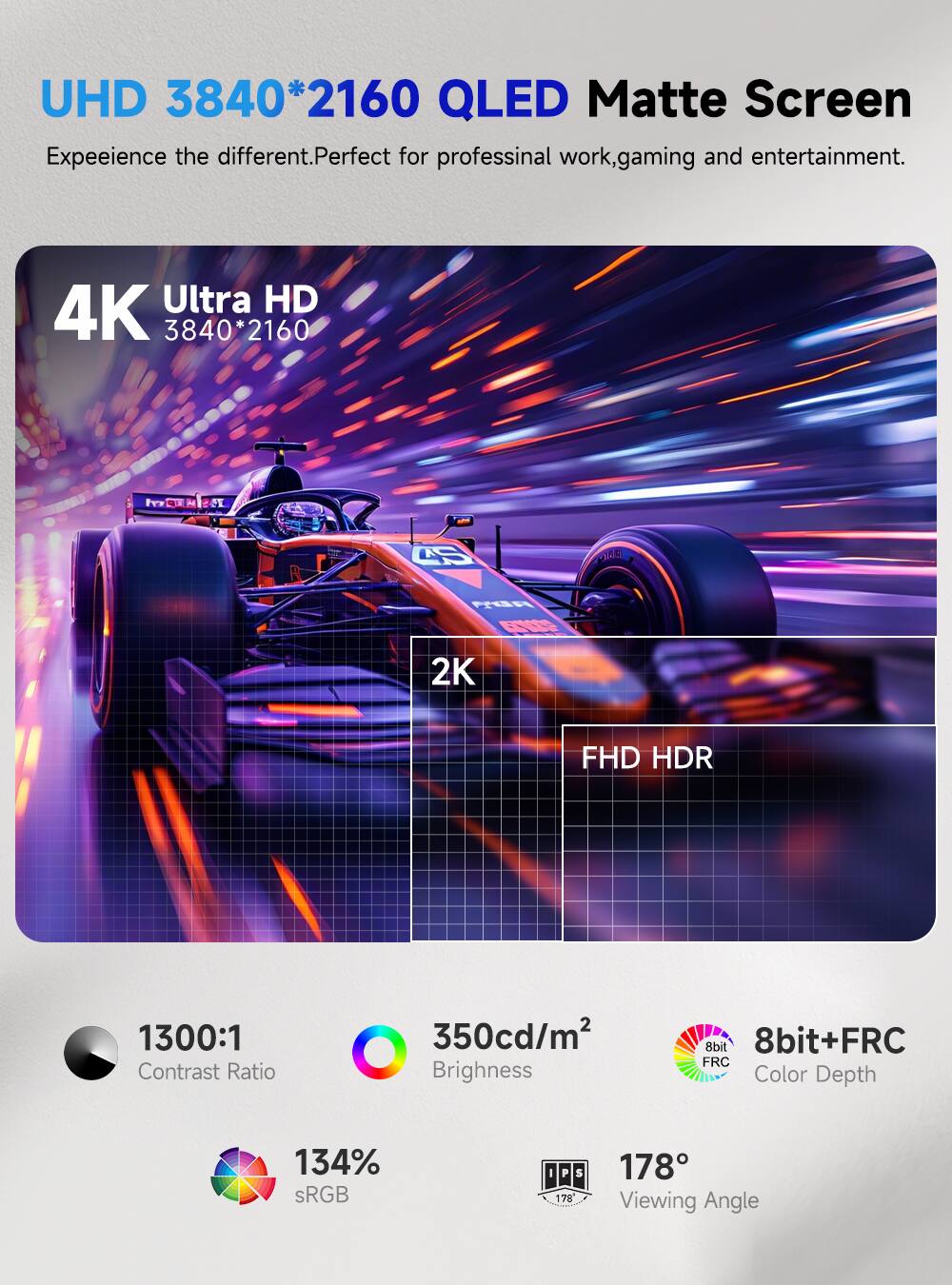 UHD 3840*2160 QLED Matte Screen  
Experience the different. Perfect for professional work, gaming, and entertainment.  

4K Ultra HD 3840*2160  
2K FHD HDR  
1300:1 Contrast Ratio  
350cd/m² Brightness  
8bit+FRC Color Depth  
134% sRGB  
178° Viewing Angle