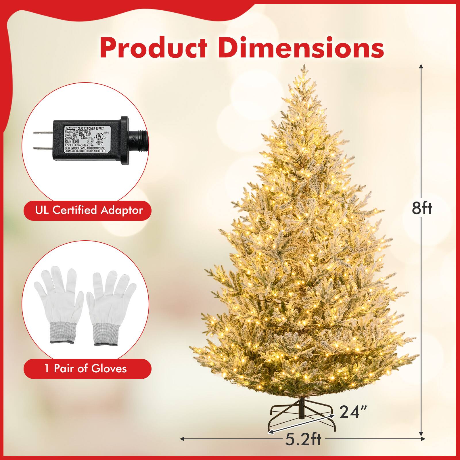 Product Dimensions

- UL Certified Adaptor
- 1 Pair of Gloves

Tree Dimensions:
- Height: 8ft
- Width: 5.2ft
- Base: 24"