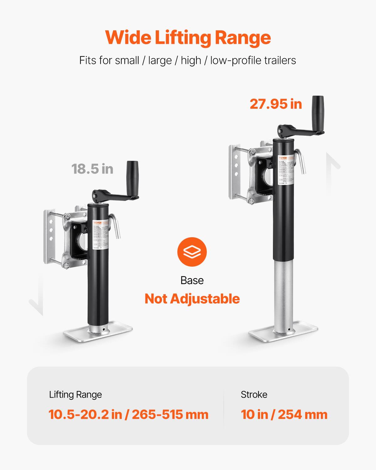 Wide Lifting Range  
Fits for small / large / high / low-profile trailers  

27.95 in  
18.5 in  

Base Not Adjustable  

Lifting Range: 10.5-20.2 in / 265-515 mm  
Stroke: 10 in / 254 mm