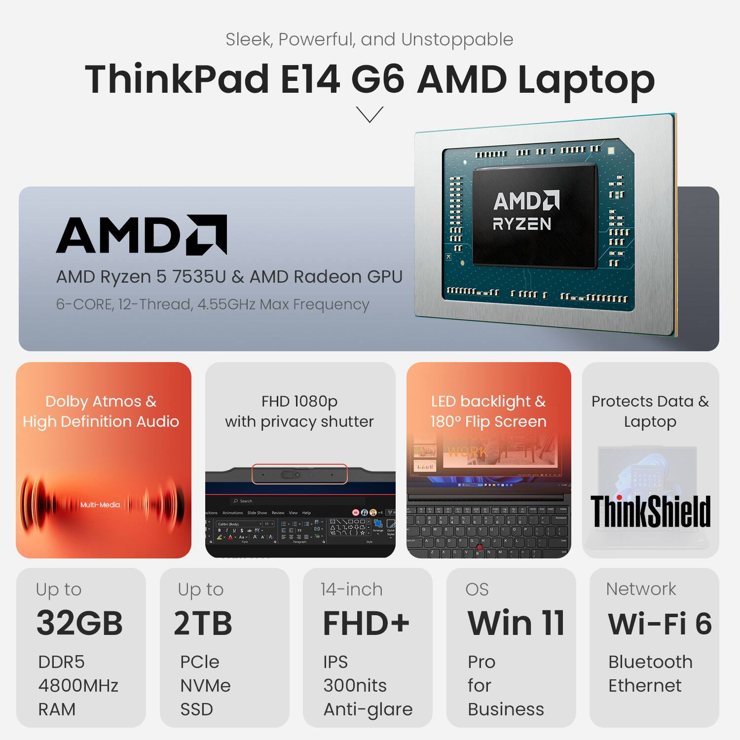 Sleek, Powerful, and Unstoppable

ThinkPad E14 G6 AMD Laptop

AMD Ryzen 5 7535U & AMD Radeon GPU
6-Core, 12-Thread, 4.55GHz Max Frequency

Dolby Atmos & High Definition Audio
FHD 1080p with privacy shutter
LED backlight & 180° Flip Screen
Protects Data & Laptop

Up to 32GB DDR5 4800MHz RAM
Up to 2TB PCIe NVMe SSD
14-inch FHD+ IPS 300nits Anti-glare

OS: Win 11 Pro for Business
Network: Wi-Fi 6, Bluetooth, Ethernet

ThinkShield