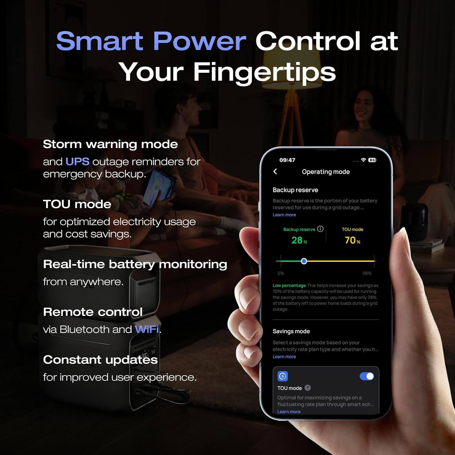 Smart Power Control at Your Fingertips

Storm warning mode and UPS outage reminders for emergency backup. TOU mode for optimized electricity usage and cost savings.

09:47 Operating mode Backup reserve Backup reserve is the portion of your battery reserved for use during a grid outage.... Learn more Backup reserve TOU mode 28% 70%

Real-time battery monitoring from anywhere. Remote control via Bluetooth and WiFi.

5% 96% Low percentage This helps increase your savings as 70% the battery capacity will be used for running the savings mode. However, you may have only 28% of the battery left to power home loads during a grid outage.

Savings mode

Constant updates for improved user experience.

Select a savings mode based on your electricity rate plan type and whether you h... Learn more TOU mode

Optimal for maximizing savings on a fluctuating rate plan through smart sch.. Learn more