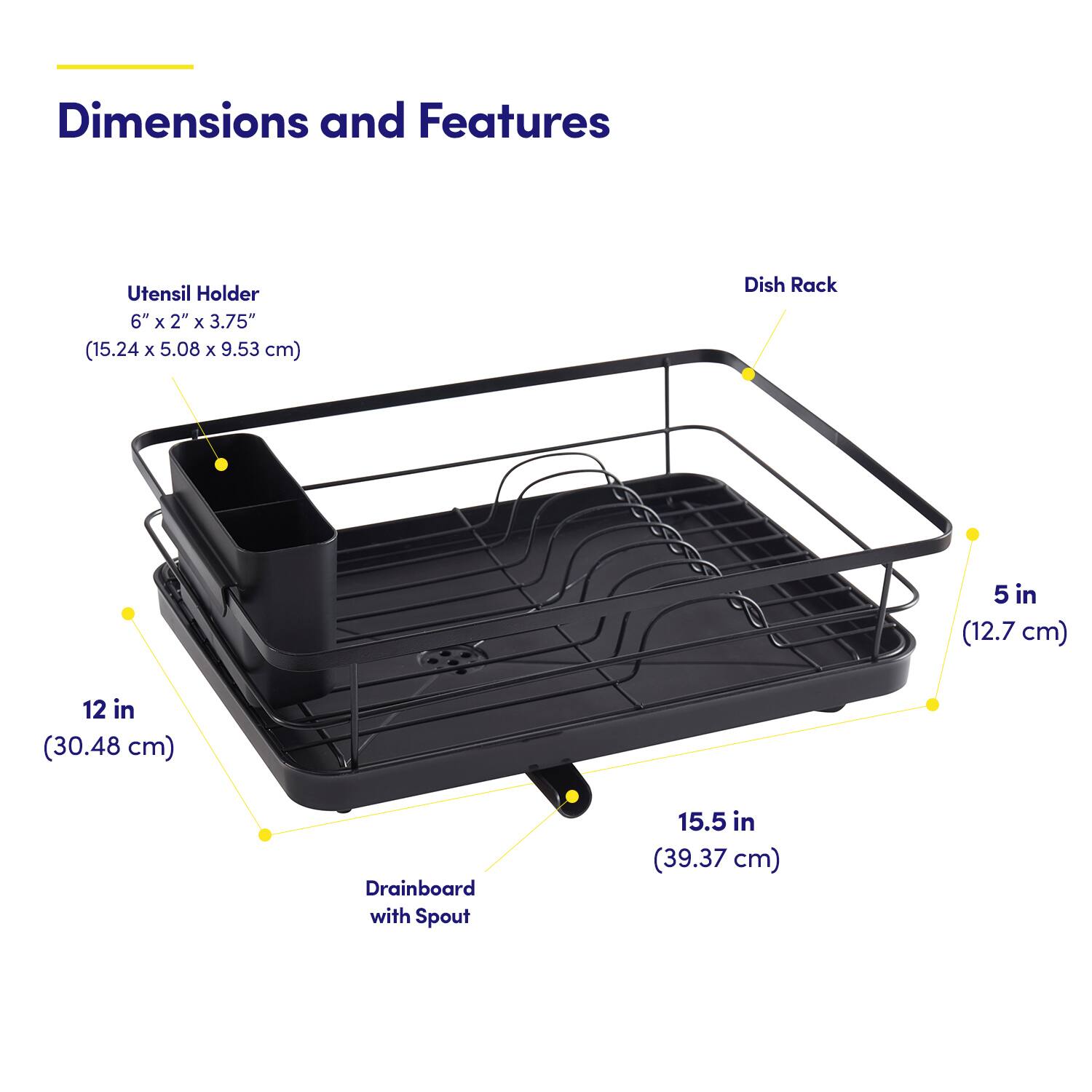 Dimensions and Features

Utensil Holder  
6" x 2" x 3.75" (15.24 x 5.08 x 9.53 cm)

Dish Rack  
5 in (12.7 cm)  
12 in (30.48 cm)

Drainboard with Spout  
15.5 in (39.37 cm)