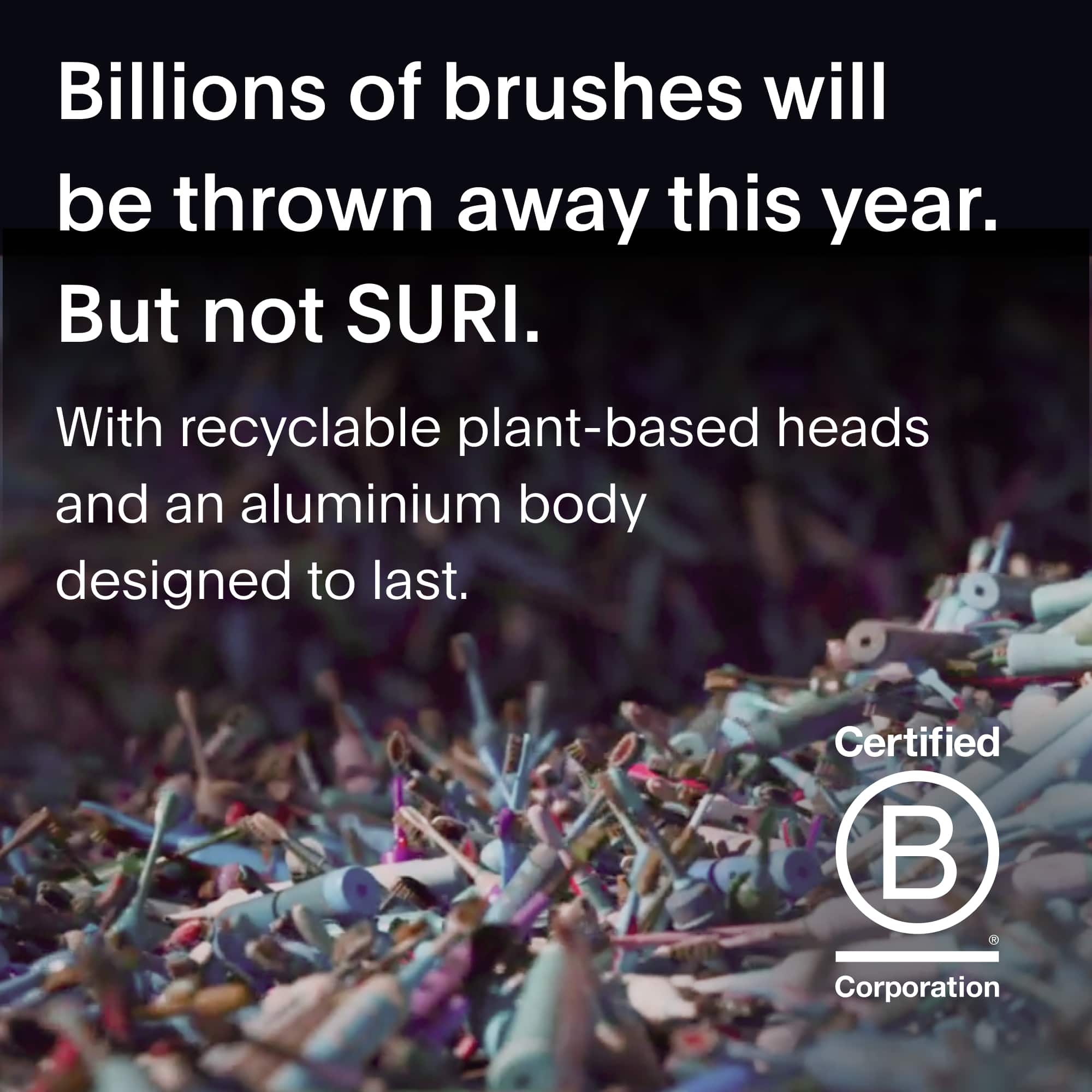 Billions of brushes will be thrown away this year.
But not SURI.
With recyclable plant-based heads and an aluminium body designed to last.
Certified B Corporation