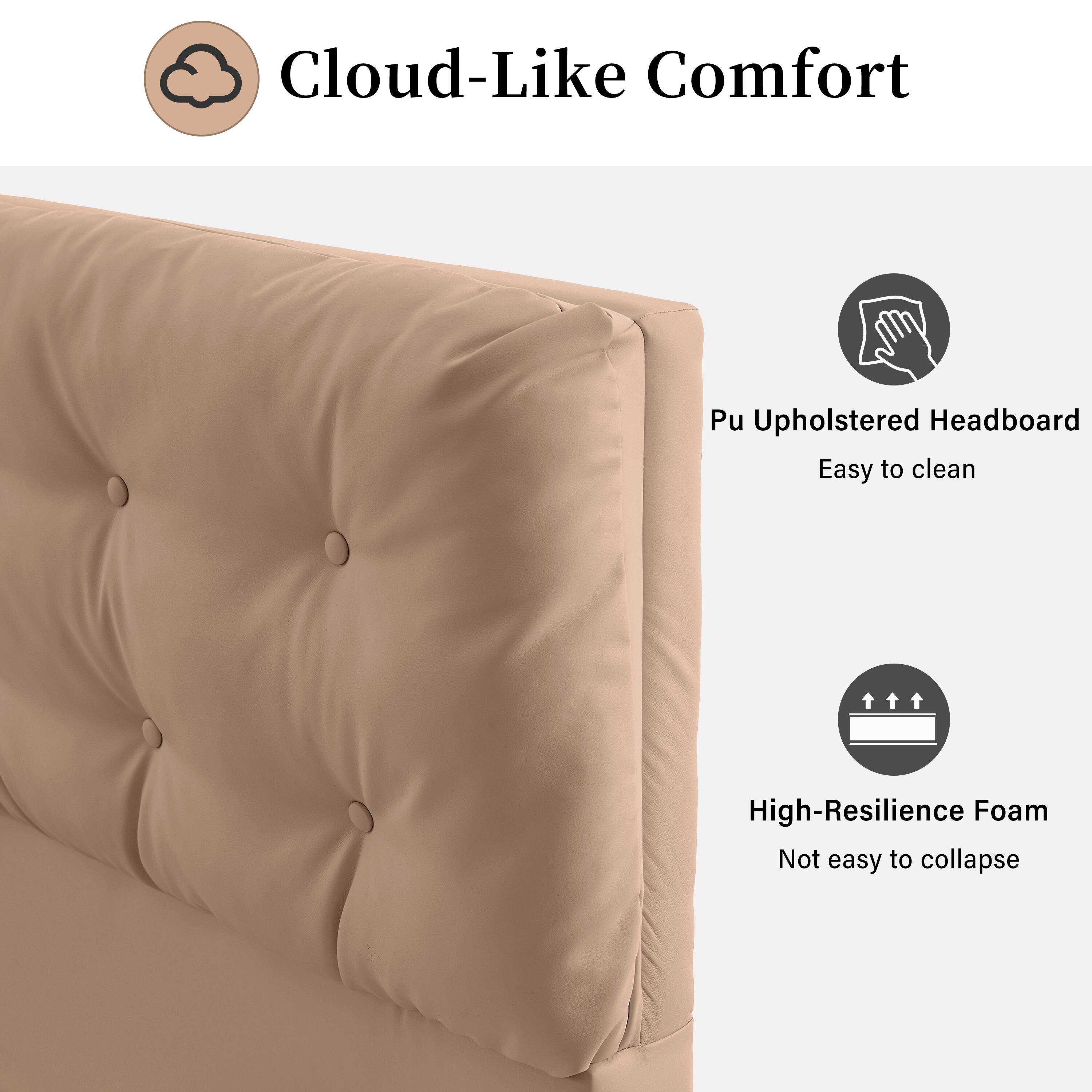 Cloud-Like Comfort

Pu Upholstered Headboard
Easy to clean

High-Resilience Foam
Not easy to collapse