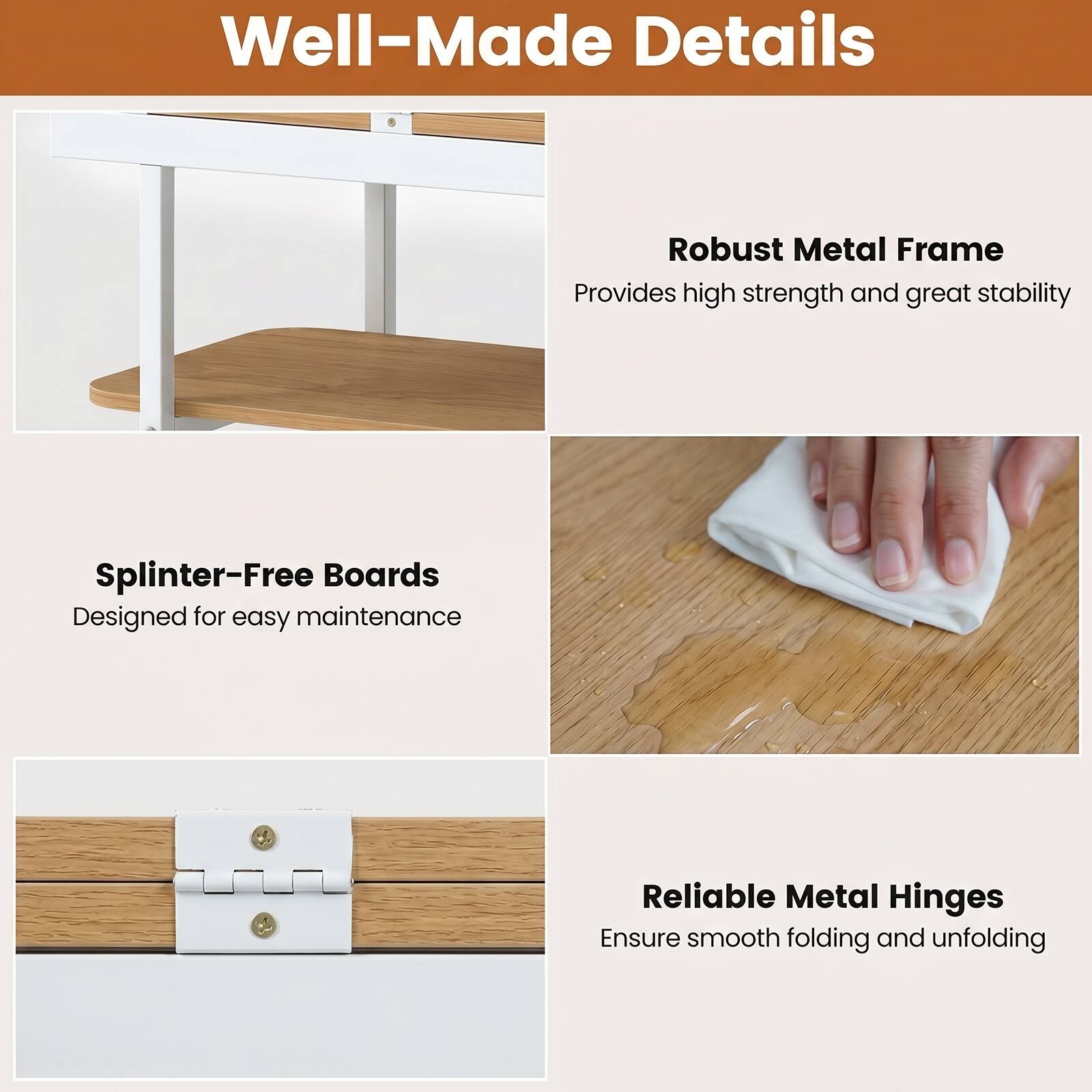 Well-Made Details

Robust Metal Frame
Provides high strength and great stability

Splinter-Free Boards
Designed for easy maintenance

Reliable Metal Hinges
Ensure smooth folding and unfolding