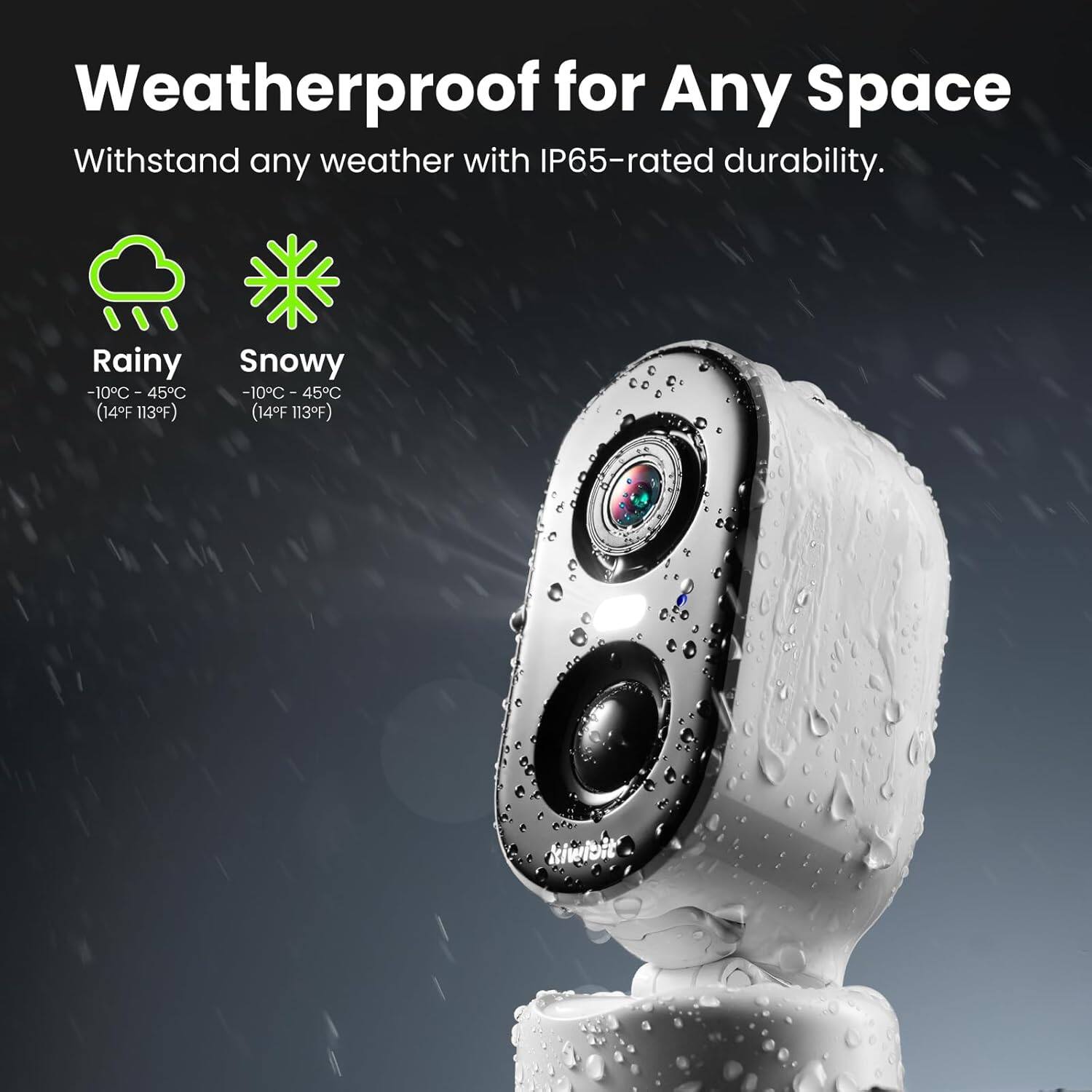 Weatherproof for Any Space

Withstand any weather with IP65-rated durability.

Rainy  
-10°C - 45°C  
(14°F 113°F)

Snowy  
-10°C - 45°C  
(14°F 113°F)