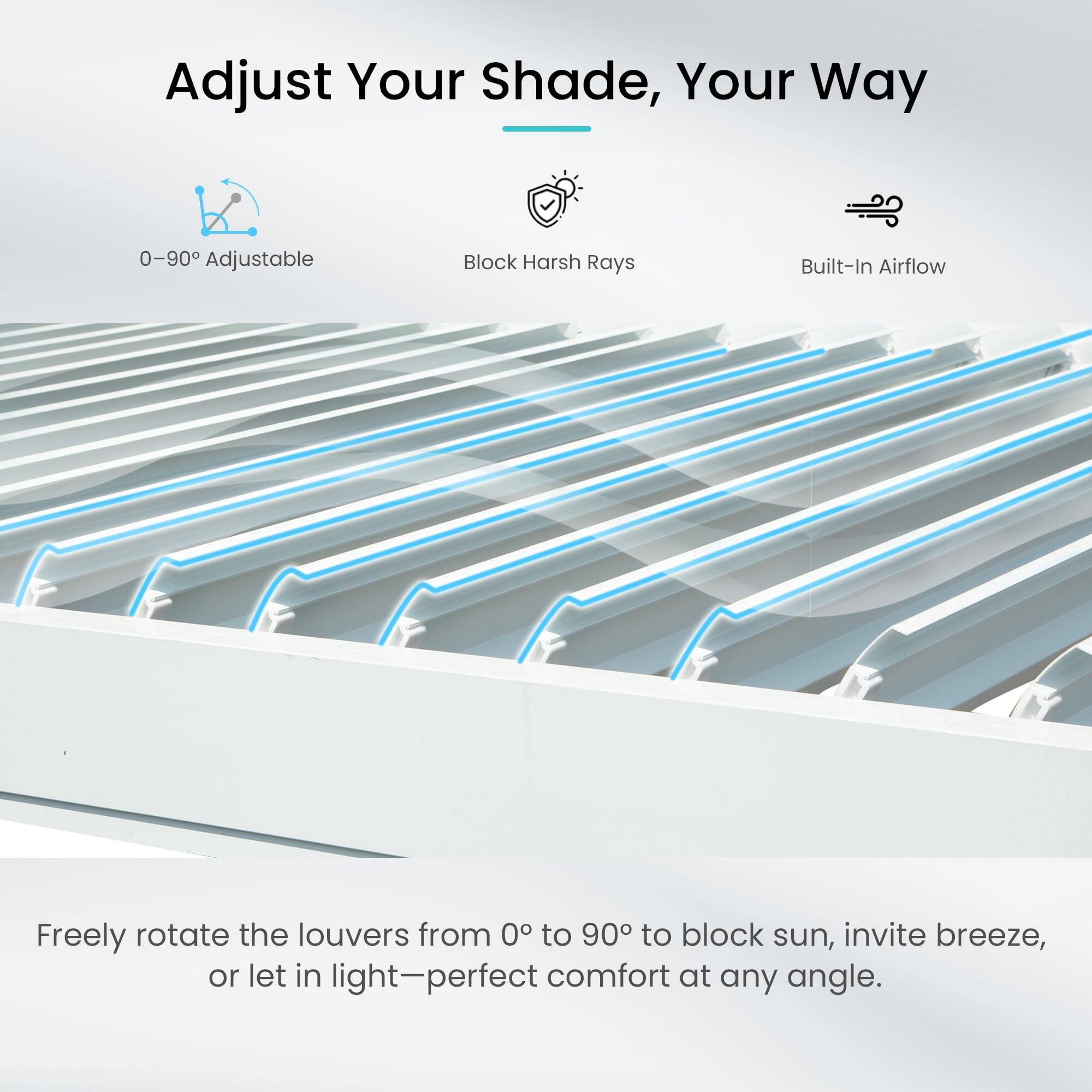 Adjust Your Shade, Your Way

0-90 Adjustable

Block Harsh Rays

Built-In Airflow

Freely rotate the louvers from 0° to 90° to block sun, invite breeze, or let in light—perfect comfort at any angle.